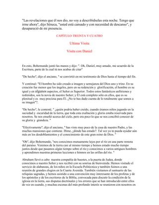 "Las revelaciones que él nos dio, no voy a describídselas esta noche. Tengo que
irme ahora", dijo Séneca, "usted está cansado y con necesidad de descanso", y
desapareció de mi presencia.
CAPÍTULO TREINTA Y CUATRO
Ultima Visita
Visita con Daniel
En esto, Bohemundo juntó las manos y dijo: ". Oh, Daniel, muy amado, me acuerdo de la
Escritura, parte de la cual tú nos acabas de citar"
"De hecho", dijo el anciano, " se convirtió en mi testimonio de Dios hasta el tiempo del fin.
Y continuó: "El hombre ha sido creado a imagen y semejanza del Dios uno y trino. En su
creación fue menor que los ángeles, pero en su redención y glorificación, el hombre es su
igual y en algunos aspectos, el Señor es Superior. Todos estos fantásticos anfitriones y
redimidos, son la novia de nuestro Señor; y Él está completo sólo en ellos, que es su
plenitud y es muy preciosa para Él. ¿No te has dado cuenta de lo totalmente que somos a
su imagen"?.
"De hecho", le contesté, " ¿quién podría haber creído, cuando éramos niños jugando en la
suciedad y oscuridad de la tierra, que toda esta exaltación y gloria estaba reservada para
nosotros. Se nos enseñó acerca del cielo, pero era poco lo que se nos concibió conocer de
su gloria y grandeza. "
"Efectivamente", dijo el anciano, " has visto muy poco de la casa de nuestro Padre, y las
muchas mansiones que contiene. Dime, ¿dónde has estado?. Tal vez yo te pueda ayudar aún
más en los desdoblamientos y el conocimiento de este gran reino de Dios. "
"Oh", dijo Bohemundo, "nos conocimos mutuamente lejos por el río en una parte remota
del paraíso. Venimos de la tierra casi al mismo tiempo y hemos estado mucho tiempo
juntos desde que pasamos algún tiempo sobre el río y conocimos a varios antiguos hombres
y aprendimos nuestras primeras lecciones e himnos en las orillas del río. "
Abraham llevó a cabo nuestra compañía de huestes, a la puerta de Judea, donde
conocimos a nuestro Señor y nos recibió con su sonrisa de bienvenida. Hemos visitado el
servicio de alabanzas, de los niños en la Escuela Politécnica y también fuimos a una
reunión de grandes elogios en la Cuarta Avenida. También visitamos el santuario de las
reliquias sagradas, y hemos asistido a una convención muy interesante de los profetas y de
los apóstoles y de los escritores de la Biblia, convocada para discutir la condición de la
iglesia en la tierra, sus disputas doctrinales y los errores que se han introducido entre ellos
de vez en cuando, y muchas escenas del más profundo interés se reunieron con nosotros en
 
