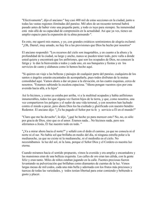 "Efectivamente", dijo el anciano:" hay casi 400 mil de estas secciones en la ciudad, junto a
todas las vastas regiones ilimitadas del paraíso. Mil años de un recuento terrenal habrá
pasado antes de haber visto una pequeña parte, y todo es tuyo para siempre. Su inmensidad
está más allá de su capacidad de comprensión en la actualidad. Así que ya ves, tienes un
amplio espacio para la expansión de tu alma pensando ".
En esto, me agarró mis manos, y yo, con grandes extáticos sentimientos de alegría exclamé:
"¿Oh, Daniel, muy amado, no hay fin a las provisiones que Dios ha hecho por nosotros"
El anciano respondió: "Los recursos del cielo son inagotables, y en cuanto a la altura y la
profundidad de la ciudad, su largo y ancho, nunca se pueden tener todo, pero valla a donde
usted quiera y encontrará que los anfitriones, que son los ocupados de Dios, no conocen la
fatiga y le dan la bienvenida a todos y cada uno, en sus banquetes y fiestas y en los
servicios de canto y alabanza como lo hemos hecho aquí.
"Si quieres un viaje a las bellezas y paisajes de cualquier parte del paraíso, cualquiera de los
santos o ángeles estarán encantados de acompañarle, pues todos disfrutan de la mutua
comodidad aquí. Vamos ahora a dar un paso a la elevación, en las cuatro esquinas, cerca de
nosotros. "Estamos subiendo la escalera espaciosa. "Ahora pongan vuestros ojos por esta
avenida hacia allá, a lo lejos"
Así lo hicimos, y como ya estaba por arriba, vi a la multitud ocupados y había anfitriones
innumerables, todos los que alguna vez fueron hijos de la tierra, y que, como nosotros, una
vez compartieron los peligros y el sudor de una vida terrenal, y con nosotros han luchado
contra el miedo a pecar, pero ahora Dios los ha exaltado y glorificado con nuestro bendito
Redentor. El anciano dijo: "¿Te ha pagado el Señor por tu fe y servicio a Él en el mundo?"
"Claro que me ha devuelto", le dije, "¿qué he hecho yo para merecer esto? No, no, es sólo
por gracia de Dios, sino que es el amor. Éramos nada... No hicimos nada, pero nos
aferramos a Jesús, Él fue nuestro todo en todo. "
"¿Va a mirar ahora hacia el norte?" y señaló con el dedo el camino, ya que no conocía ni el
norte ni el sur. No había sol que brillaba en medio del día, ni ninguna estrella polar a la
medianoche, ya que no existe ni la medianoche, ni el mediodía en el cielo. No
necesitábamos la luz del sol, ni la luna, porque el Señor Dios y el Cordero es nuestra luz
eterna.
Cuando miramos hacia el sentido propuesto, vimos la avenida y era amplia y encantadora y
las mansiones eran de una belleza exquisita. Las calles de oro eran tan cálida, con la gente
feliz y eran tanto. Miles de niños estaban jugando en la calle. Fuentes preciosas fueron
levantando su pulverización que brillaban como diamantes de cuentas de la luz. Vimos
largas mesas de mil codos, cada una más bella y adornada con los frutos más preciosos y
tuercas de todas las variedades, y todos tenían libertad para estar comiendo y bebiendo a
gusto y placer.
 