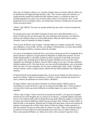 Ante esto, el carruaje se detuvo y se levantó el ángel y puso sus manos sobre la cabeza con
las bendiciones del ángel principal de Dios y dijo: "Oh, vosotros santos del Altísimo, yo
estaba presente cuando las estrellas del alba cantaron juntos y yo afinaba mi arpa a la
melodía sagrada de los cielos. Soy el mismo ahora como lo era entonces. Pero es una
progresión sin fin, un destino eterno, con exaltaciones, honores y bendiciones de que usted
conoce muy poco ahora . "
"Ahora", dijo Gabriel, "hay que irse, porque pronto hay que unirse a otros en la puerta de
Benjamín."
El carruaje pasó a gran velocidad. El paisaje era todo nuevo para Bohemundo y yo, y
Genevive dijo que era casi nuevo para ella. Las mansiones eran hermosas, con todos los
adornos que cualquier alma en el cielo podría desear. Miles de santos fueron yendo y
viniendo, como un enjambre de abejas ocupadas.
"Veo el carro de David," dijo el ángel, "viniendo abajo en la amplia avenida allá". Al poco
rato estábamos, el uno al lado del otro, con saludos y felicitaciones y su carro ahora estaba
lleno de antiguos hombres y mujeres santos de renombre.
Los carros se trasladaron al lado del otro, y nos fuimos, hasta que por fin el resplandor de la
pared comenzó a aparecer y la gran puerta de Benjamín se alzaba ante nosotros. El carro
estaba disminuyendo la velocidad, cuando nos dimos cuenta de la más bella carroza que
aún no había visto, detenida justo al lado de la puerta. Brillaba con el oro de los cielos,
engastado con diamantes de belleza. Nuestro Señor estaba en ese carro. Sus doce apóstoles
también estaban con ÉL. Este halo de luz, casi con un brillo deslumbrante, solo se mostraba
sobre ese carro. En unos momentos, los tres carros estaban lado a lado. Todos inclinamos
nuestras cabezas, santos y ángeles juntos, delante del que había preparado esta ciudad para
nosotros.
El arpa de David era de grandes proporciones. Se puso de pie delante de todos nosotros, y
anunció un himno. Todos nos levantamos y volvimos a cantar, mientras que de pie en el
carro, cantamos las alabanzas de nuestro Señor y Redentor.
El ángel, Gabriel, cantó con fuertes hosannas un solitario antiguo. Daniel, quien se
encontraba en el carro de David, y que era un amigo fiel del ángel, dijo: "Canta de nuevo",
y la más dulce música que nunca habíamos escuchado alguna vez, puso en sus labios
sagrados.
"Ahora", dijo el ángel, "miran a través de esta puerta de entrada", y he aquí una compañía
inmensa de los recién llegados que se colocan en las afueras, y cantando algunas canciones
nuevas. Esta empresa había sido escoltada hasta aquí desde diferentes lugares en el paraíso,
lo mismo que nosotros habíamos estado muy poco tiempo atrás. Esteban, el santo mártir, se
había llevado a esta empresa. Mientras que él estaba listo para pasar a través de la puerta de
entrada, a la presencia de su Señor Jesús, ahora el Señor nos llama a todos a pararnos al
lado de la puerta, ÉL puso su mano sobre mi cabeza y me dijo: "Hijo, ser de buena alegría,
tu misión en la tierra todavía no está terminada, pero como una vez, llamé a Moisés y a
Elías a estas puertas brillantes, así ahora yo te envío a dar a conocer lo que has visto y
 