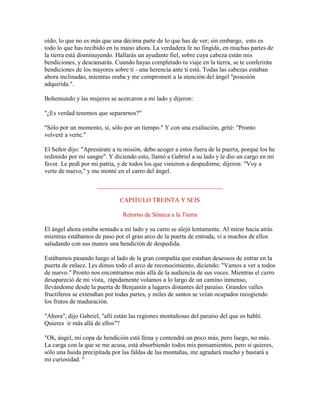 oído, lo que no es más que una décima parte de lo que has de ver; sin embargo, esto es
todo lo que has recibido en tu mano ahora. La verdadera fe no fingida, en muchas partes de
la tierra está disminuyendo. Hallarás un ayudante fiel, sobre cuya cabeza están mis
bendiciones, y descansarás. Cuando hayas completado tu viaje en la tierra, se te conferirán
bendiciones de los mayores sobre ti - una herencia ante ti está. Todas las cabezas estaban
ahora inclinadas, mientras oraba y me comprometí a la atención del ángel "posesión
adquirida.".
Bohemundo y las mujeres se acercaron a mi lado y dijeron:
"¿Es verdad tenemos que separarnos?"
"Sólo por un momento, sí, sólo por un tiempo." Y con una exaltación, grité: "Pronto
volveré a verte."
El Señor dijo: "Apresúrate a tu misión, debo acoger a estos fuera de la puerta, porque los he
redimido por mi sangre". Y diciendo esto, llamó a Gabriel a su lado y le dio un cargo en mi
favor. Le pedí por mi patria, y de todos los que vinieron a despedirme, dijeron: "Voy a
verte de nuevo," y me monté en el carro del ángel.
________________________________________
CAPITULO TREINTA Y SEIS
Retorno de Séneca a la Tierra
El ángel ahora estaba sentado a mi lado y su carro se alejó lentamente. Al mirar hacia atrás
mientras estábamos de paso por el gran arco de la puerta de entrada, vi a muchos de ellos
saludando con sus manos una bendición de despedida.
Estábamos pasando luego al lado de la gran compañía que estaban deseosos de entrar en la
puerta de enlace. Les dimos todo el arco de reconocimiento, diciendo: "Vamos a ver a todos
de nuevo." Pronto nos encontramos más allá de la audiencia de sus voces. Mientras el carro
desapareció de mi vista, rápidamente volamos a lo largo de un camino inmenso,
llevándome desde la puerta de Benjamín a lugares distantes del paraíso. Grandes valles
fructíferos se extendían por todas partes, y miles de santos se veían ocupados recogiendo
los frutos de maduración.
"Ahora", dijo Gabriel, "allí están las regiones montañosas del paraíso del que os hablé.
Quieres ir más allá de ellos"?
"Oh, ángel, mi copa de bendición está llena y contendrá un poco más, pero luego, no más.
La carga con la que se me acusa, está absorbiendo todos mis pensamientos, pero si quieres,
sólo una huida precipitada por las faldas de las montañas, me agradará mucho y bastará a
mi curiosidad. "
 