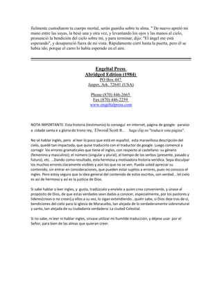 fielmente custodiaron tu cuerpo mortal, serán guardia sobre tu alma. " De nuevo apretó mi
mano entre las suyas, la besó una y otra vez, y levantando los ojos y las manos al cielo,
pronunció la bendición del cielo sobre mí, y para terminar, dijo: "El ángel me está
esperando", y desapareció fuera de mi vista. Rápidamente corrí hasta la puerta, pero él se
había ido, porque el carro lo había esperado en el aire.
Engeltal Press
Abridged Edition (1984)
PO Box 447
Jasper, Ark. 72641 (USA)
Phone (870) 446-2665
Fax (870) 446-2259
www.engeltalpress.com
NOTA IMPORTANTE: Esta historia (testimonio) lo conseguí en internet, página de google: paraíso
a cidade santa e a gloria do trono rey, Elwood Scott R... haga clip en "traducir esta página".
No sé hablar inglés, pero al leer lo poco que está en español, esta maravillosa descripción del
cielo, quedé tan impactada, que quise traducirlo con el traductor de google. Luego comencé a
corregir los errores gramaticales que tiene el ingles, con respecto al castellano: su género
(femenino y masculino); el número (singular y plural), el tiempo de los verbos (presente, pasado y
futuro), etc. ...Dando como resultado, esta hermosa y motivadora historia verídica. Sepa disculpar
los muchos errores claramente visibles y aún los que no se ven. Pueda usted apreciar su
contenido, sin entrar en consideraciones, que pueden estar sujetos a errores, pues no conozco el
ingles. Pero estoy segura que la idea general del contenido de estos escritos, son verdad...!el cielo
es así de hermoso y así es la justicia de Dios.
Si sabe hablar o leer ingles, y gusta, tradúzcalo y envíelo a quien crea conveniente, y únase al
propósito de Dios, de que estas verdades sean dadas a conocer, especialmente, por los pastores y
líderes(crean o no crean),y ellos a su vez, lo sigan extendiendo...quién sabe, si Dios deje tras de sí,
bendiciones del cielo para la iglesia de Maracaibo, tan alejada de lo verdaderamente sobrenatural
y santo, tan alejada de su ciudadanía verdadera: La ciudad Celestial.
Si no sabe, ni leer ni hablar ingles, sírvase utilizar mi humilde traducción, y déjese usar por el
Señor, para bien de las almas que quieran creer.
 