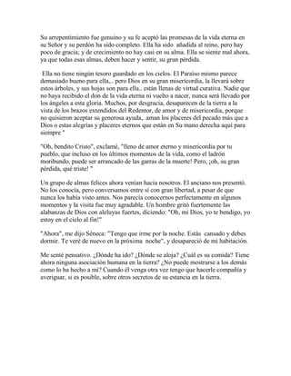 Su arrepentimiento fue genuino y su fe aceptó las promesas de la vida eterna en
su Señor y su perdón ha sido completo. Ella ha sido añadida al reino, pero hay
poco de gracia; y de crecimiento no hay casi en su alma. Ella se siente mal ahora,
ya que todas esas almas, deben hacer y sentir, su gran pérdida.
Ella no tiene ningún tesoro guardado en los cielos. El Paraíso mismo parece
demasiado bueno para ella,.. pero Dios en su gran misericordia, la llevará sobre
estos árboles, y sus hojas son para ella.. están llenas de virtud curativa. Nadie que
no haya recibido el don de la vida eterna ni vuelto a nacer, nunca será llevado por
los ángeles a esta gloria. Muchos, por desgracia, desaparecen de la tierra a la
vista de los brazos extendidos del Redentor, de amor y de misericordia, porque
no quisieron aceptar su generosa ayuda,. aman los placeres del pecado más que a
Dios o estas alegrías y placeres eternos que están en Su mano derecha aquí para
siempre "
"Oh, bendito Cristo", exclamé, "lleno de amor eterno y misericordia por tu
pueblo, que incluso en los últimos momentos de la vida, como el ladrón
moribundo, puede ser arrancado de las garras de la muerte! Pero, ¡oh, su gran
pérdida, qué triste! "
Un grupo de almas felices ahora venían hacia nosotros. El anciano nos presentó.
No los conocía, pero conversamos entre sí con gran libertad, a pesar de que
nunca los había visto antes. Nos parecía conocernos perfectamente en algunos
momentos y la visita fue muy agradable. Un hombre gritó fuertemente las
alabanzas de Dios con aleluyas fuertes, diciendo: "Oh, mi Dios, yo te bendigo, yo
estoy en el cielo al fin!"
"Ahora", me dijo Séneca: "Tengo que irme por la noche. Estás cansado y debes
dormir. Te veré de nuevo en la próxima noche", y desapareció de mi habitación.
Me senté pensativo. ¿Dónde ha ido? ¿Dónde se aloja? ¿Cuál es su comida? Tiene
ahora ninguna asociación humana en la tierra? ¿No puede mostrarse a los demás
como lo ha hecho a mí? Cuando él venga otra vez tengo que hacerle compañía y
averiguar, si es posible, sobre otros secretos de su estancia en la tierra.
 