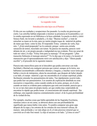 ________________________________________
CAPÍTULO TERCERO
La segunda visita
Introducción más lejos en el Paraíso
El día con sus cuidados y ocupaciones fue pasando. La noche era preciosa por
cierto. Las estrellas habían empezado a mostrar su presencia en la penumbra y yo
lo estaba esperando en mi biblioteca a la hora señalada. La puerta se abrió y entró
Seneca Sodi; me levanté a saludarlo, y le dije: "Buenas noches", y traté de
estrechar su mano en la mía, pero no sentía ningún toque de material de palma
de mano que fuera como la mía. Él respondió: Estoy contento de verlo, hijo
mío. ? ¿Está usted preparado? no le contesté, porque sentía una extraña
sensación de temor, mezclado con temor. Su pureza sin mancha, parecía venir
delante de mí, y mi propio pecado e indignidad era tan evidente. Pero me armé de
todo mi valor y le dije: "Estoy listo para su mensaje." Él me preguntó: "¿Has
transcrito fielmente el mensaje anterior?" Yo le dije que si lo tenía y le mostró el
manuscrito que él apresuradamente miró con satisfacción y dijo: "Ahora puede
escribir" y él procedió de la siguiente manera:
Parecía más maravilloso para mí al descubrir que podía conversar con toda
facilidad y libertad con cualquier persona que conocí, aunque en la tierra, nos
habíamos acostumbrado a diferentes idiomas y lenguas, y muchas veces tenía que
hablar a través de intérpretes; ahora he encontrado, que después de haber dejado
a un lado, el cuerpo material y que me encontraba en el cuerpo espiritual, podía
fácilmente entender los pensamientos de todos. Tan rápidamente ocurrió todo,
que podía leer sus pensamientos. Los asuntos de explicación detallada no eran
necesarios o requeridos, como cuando estaba en la carne, porque, en el cielo,
cuando un tema es evidente para cualquiera que está conversando, parecía que a
la vez es tan claro para mi propia mente, así que estaba muy sorprendido de
encontrar lo rápido que podía tomar el conocimiento del mundo espiritual. Sin
embargo, una segunda sorpresa constantemente conocí: el de la gran profundidad
de la verdad divina.
Por ejemplo, muchas cosas que había aprendido de las Sagradas Escrituras,
mientras estuve en mi carne, se abrieron ahora con una profundidad de
significado que nunca había visto antes. Yo podría comparar una gran capa
después de la capa y los estratos de los estratos de roca mineral valiosa, de
manera más profunda y ver más abajo en él, el más precioso mineral que se
convirtió en el más fino metal. Le dije al anciano a mi lado: "¿Cómo es esto?"
 