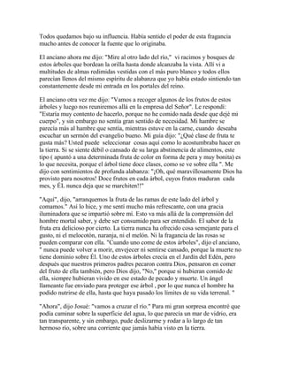 Todos quedamos bajo su influencia. Había sentido el poder de esta fragancia
mucho antes de conocer la fuente que lo originaba.
El anciano ahora me dijo: "Mire al otro lado del río," vi racimos y bosques de
estos árboles que bordean la orilla hasta donde alcanzaba la vista. Allí vi a
multitudes de almas redimidas vestidas con el más puro blanco y todos ellos
parecían llenos del mismo espíritu de alabanza que yo había estado sintiendo tan
constantemente desde mi entrada en los portales del reino.
El anciano otra vez me dijo: "Vamos a recoger algunos de los frutos de estos
árboles y luego nos reuniremos allá en la empresa del Señor". Le respondí:
"Estaría muy contento de hacerlo, porque no he comido nada desde que dejé mi
cuerpo", y sin embargo no sentía gran sentido de necesidad. Mi hambre se
parecía más al hambre que sentía, mientras estuve en la carne, cuando deseaba
escuchar un sermón del evangelio bueno. Mi guía dijo: "¿Qué clase de fruta te
gusta más? Usted puede seleccionar cosas aquí como lo acostumbraba hacer en
la tierra. Si se siente débil o cansado de su larga abstinencia de alimentos, este
tipo ( apuntó a una determinada fruta de color en forma de pera y muy bonita) es
lo que necesita, porque el árbol tiene doce clases, como se ve sobre ella ". Me
dijo con sentimientos de profunda alabanza: "¡Oh, qué maravillosamente Dios ha
provisto para nosotros! Doce frutos en cada árbol, cuyos frutos maduran cada
mes, y ÉL nunca deja que se marchiten!!"
"Aquí", dijo, "arranquemos la fruta de las ramas de este lado del árbol y
comamos." Así lo hice, y me sentí mucho más refrescante, con una gracia
iluminadora que se impartió sobre mí. Esto va más allá de la comprensión del
hombre mortal saber, y debe ser consumido para ser entendido. El sabor de la
fruta era delicioso por cierto. La tierra nunca ha ofrecido cosa semejante para el
gusto, ni el melocotón, naranja, ni el melón. Ni la fragancia de las rosas se
pueden comparar con ella. "Cuando uno come de estos árboles", dijo el anciano,
" nunca puede volver a morir, envejecer ni sentirse cansado, porque la muerte no
tiene dominio sobre Él. Uno de estos árboles crecía en el Jardín del Edén, pero
después que nuestros primeros padres pecaron contra Dios, pensaron en comer
del fruto de ella también, pero Dios dijo, "No," porque si hubieran comido de
ella, siempre hubieran vivido en ese estado de pecado y muerte. Un ángel
llameante fue enviado para proteger ese árbol , por lo que nunca el hombre ha
podido nutrirse de ella, hasta que haya pasado los límites de su vida terrenal. "
"Ahora", dijo Josué: "vamos a cruzar el río." Para mi gran sorpresa encontré que
podía caminar sobre la superficie del agua, lo que parecía un mar de vidrio, era
tan transparente, y sin embargo, pude deslizarme y rodar a lo largo de tan
hermoso río, sobre una corriente que jamás había visto en la tierra.
 