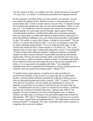 "En otra ocasión, mi hijo, voy a dejarle esto claro. ¿Estás listo para mi mensaje?"
"Yo estoy listo", le contesté. A continuación, procedió de la siguiente manera:
En este momento, me había subido a la orilla oriental y me acercaba cerca de
una multitud de espíritus felices. Muchos de ellos se volvieron hacia mí. El
anciano ahora dijo: "Usted se sentirá como en casa con ellos." Y después de unas
breves palabras de introducción, dijo, con una sonrisa agradable, "Adiós, te veré
otra vez", y él se había ido. Entre los primeros que conocí fue el espíritu de un
hombre querido, un viejo amigo mío de Noruega, aquel a quien yo había
conocido desde la infancia. Le había dicho adiós a él en un puerto extranjero
hace casi cuatro años y no había oído nada de él desde entonces, hasta que lo vi
entre esta multitud. Estábamos cara a cara. Parecía desconcertado y maravillado.
Le dije: "En verdad, es usted, señor Hansen, el amigo de mi juventud?" "Oh, por
cierto, y¿ es esta la cara de Seneca Sodi?" y con eso, nos abrazamos como solo
las almas redimidas pueden hacerlo. "Yo no te estaba buscando aquí", le dije,
"parecía que estabas tan bien y fuerte cuando te vi la última vez." "Oh, sí, por
supuesto, pero yo estoy aquí, y nada podría inducirme a volver." Él me preguntó:
"¿Cuánto tiempo tienes desde que llegaste?" estaba procediendo a contestarle
cuando otro salió a nuestro encuentro a quien había conocido tan bien durante
muchos años. Ella era una mujer cristiana noble y fiel servidora de Cristo en su
viña de la tierra, y había convertido a muchos al Señor. Yo no había oído hablar
de su salida de la tierra, pero allí estaba ella con un halo de luz alrededor de la
cabeza, a la vez que pensé en las palabras del Señor: " Los entendidos
resplandecerán como el resplandor del firmamento; y los que enseñan justicia a la
multitud, como las estrellas para siempre jamás. "(Daniel 12:3)
Vi también entre la gran empresa, el espíritu de un niño que había tan
recientemente fallecido. El que lo tiene a su cargo, dijo que su madre había
llorado, y muchos habían intentado consolarla en el día de su muerte, pero su
dolor era demasiado grande para recibir consuelo. "¡Oh!" Yo pensé: "si pudiera
verlo ahora en esta gloria y con tal cuidado que rápidamente se secaría sus
lágrimas; nos gloriamos en la manera en que Dios ha provisto para todos sus
hijos." Inmediatamente me puse a pensar en muchos de mis amigos y familiares
queridos que se habían ido muchos años atrás. "¿Donde están Ahora?" Me
pregunté. Así que le pregunté a uno de los recién llegados antes, si sabía un
sistema o un orden aquí, en referencia a los que habían dejado atrás la tierra los
años pasados. "Oh," dijo él, "han llegado a la ciudad en sí, de la que se ve la luz
allá a lo lejos," apunta hacia el nacimiento del río. "¿No deberíamos ir allí pronto
nosotros mismos?" Le pregunté. "Sí", dijo, "tan pronto como nuestra empresa se
completen, ahora está casi completa."
 