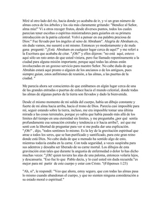 Miré al otro lado del río, hacia donde yo acababa de ir, y vi un gran número de
almas cerca de los árboles y los oía más claramente gritando: "Bendice al Señor,
alma mía!" Vi a otros recoger frutos, desde diversos puntos, todos los cuales
parecían tener escoltas o espíritus ministradores para guiarlos en su primera
introducción en la patria celestial. Volví a pensar en esa palabra preciosa de
Dios:" Fue llevado por los ángeles al seno de Abraham". Alegría de Abraham es,
sin duda vamos, me susurré a mí mismo. Entonces yo modestamente y de mala
gana pregunté: "¿Está Abraham en cualquier lugar cerca de aquí?" y me referí a
la Escritura que acababa de citar. "¡Oh!" y ellos dijeron: "no está aquí, estuvo
aquí sólo un rato antes de que usted viniera, pero fue llamado repentinamente a la
ciudad para alguna misión importante, porque aquí todas las almas están
involucradas en un gozoso servicio para nuestro Señor. No cabe duda de que
Abrahán estará aquí pronto o alguien de los ancianos o de los antiguos, pues
siempre guían, estos anfitriones de reunión, a las almas, a las puertas de la
ciudad. "
Me parecía ahora ser conscientes de que estábamos en algún lugar cerca de una
de las grandes entradas o puertas de enlace hacia el mundo celestial, donde todas
las almas de algunas partes de la tierra son llevados y dado la bienvenida.
Desde el mismo momento de mi salida del cuerpo, había un dibujo constante y
fuerte de mi alma hacia arriba, hacia el trono de Dios. Parecía casi imposible para
mí, seguir estando sobre la tierra, incluso, me era imposible tomar una última
mirada a las cosas terrenales, porque yo sabía que había pasado más allá de los
límites del tiempo en una eternidad sin límites, y me preguntaba ¿por qué sentía
profundamente esa sensación extraña y tendencia a ir hacia arriba?, así que me
sentí con la libertad de preguntar para ver si me podía dar una explicación.
"¡Oh!" , dijo, "todos sentimos lo mismo. Es la ley de la gravitación espiritual que
atrae a todos los seres, que se han purificado y santificado, para este gran reino
donde está Dios. No cabe duda de que a menudo ha sentido algo de esto,
mientras todavía estaba en la carne. Con toda seguridad, a veces suspiraba para
sus adentros y deseaba ser liberado de su carne mortal. Los dibujos de esta
gravitación eran tales que durante la angustia de enfermedad o dolor lo has dicho
muchas veces: "¡Oh! quien tuviera las alas de una paloma, entonces volaría lejos,
y descansaría. "Eso fue lo que Pablo decía, y lo cual usted sin duda recuerda:"es
mejor para mí partir de este cuerpo y estar con Cristo. "(Filipenses 1:23)
"Ah, sí", le respondí: "Veo que ahora, estoy seguro, que con todas las almas pasa
lo mismo cuando abandonan el cuerpo, y que no sienten ninguna consideración a
su estado moral o espiritual."
 