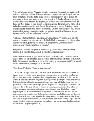 "Oh, no", dijo mi amigo, "hay dos grandes centros de fuerzas de gravedad en el
universo espiritual de Dios. Ellos podrían ser comparados a los dos polos de un
imán con el que no cabe duda, usted conoce, mientras estuvo en su estado de
prueba en la tierra: una positiva y la otra negativa. Todas las almas se sienten
atraídos hacia uno de estos dos lugares, de acuerdo a su condición espiritual. El
trono de Dios que es el gran centro de su reino eterno de la luz, atrae hacia ÉL a
todos los espíritus amables, que fueron lavados con la sangre de Cristo, y son
atraídos desde el momento en que aceptaron a Cristo y han nacido de ÉL, con un
poder más o menos consciente, según se rindan a su santa voluntad, y según
fueron transformados a su imagen bendita ".
"Entiendo totalmente lo que quieres decir", le contesté. "Yo sabía algo de esto,
mientras estuve en mi vida terrenal y había hablado a menudo de lo mismo a los
que me rodeaban, pero me vas a decir, en una palabra: ¿ son más los que
eligieron una vida de pecado en el mundo?"
Respondió, "ellos se dibujan con una fuerza poderosa hacia abajo, hacia el
abismo de la muerte eterna, donde la muerte siempre reinará."
Justo en ese momento vi que venía hacia mí, a quien reconocí como mi abuelo,
que se había ido de la tierra desde hace más de treinta años. Él era un siervo muy
fiel a Dios durante su vida en la tierra. Era viejo y gris cuando nos dejó, pero aquí
estaba en la belleza y el vigor de la virilidad.
"Oh, Séneca!" él dijo: "Estás en casa por fin."
"De hecho", le dije, mientras lo estreché entre mis brazos, abrazándonos con un
tierno amor y con un besar que nunca conocimos en la tierra. Sus palabras de
bienvenida fueron tan celestiales. Los dos gritamos: "Bendice al Señor, oh, mi
alma!" Él me hizo muchas preguntas sobre parientes y amigos, y la condición de
la iglesia donde solía adorar, cuánto tiempo hace que salí de la tierra, etc., pero
pronto me di cuenta de que sus preguntas se parecían a la pregunta de uno de los
ancianos del cielo, que le hizo el discípulo amado, Juan, cuando llegó al cielo:
"¿Qué son estos que están vestidos de ropas blancas y de dónde han venido?"
(Apocalipsis 7:13) El anciano sabía mejor que el mismo Juan. Pronto descubrí
que su conocimiento, incluso de las cosas terrestres, que habían ocurrido después
de sus días en la tierra, era superior. Recordé, entonces, que en el bendito libro
dice que el ángel que hablaba con Juan, mientras estuvo en Patmos, dijo: "Yo soy
siervo contigo, y con tus hermanos los profetas y de los que guardan las palabras
de este libro." (Apocalipsis 22:9 )
 