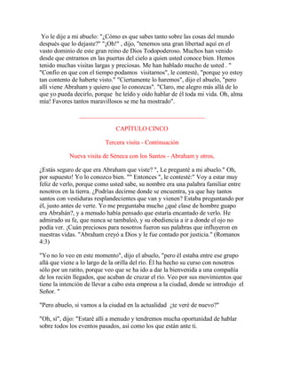 Yo le dije a mi abuelo: "¿Cómo es que sabes tanto sobre las cosas del mundo
después que lo dejaste?" "¡Oh!" , dijo, "tenemos una gran libertad aquí en el
vasto dominio de este gran reino de Dios Todopoderoso. Muchos han venido
desde que entramos en las puertas del cielo a quien usted conoce bien. Hemos
tenido muchas visitas largas y preciosas. Me han hablado mucho de usted . "
"Confío en que con el tiempo podamos visitarnos", le contesté, "porque yo estoy
tan contento de haberte visto." "Ciertamente lo haremos", dijo el abuelo, "pero
allí viene Abraham y quiero que lo conozcas". "Claro, me alegro más allá de lo
que yo pueda decirlo, porque he leído y oído hablar de él toda mi vida. Oh, alma
mía! Favores tantos maravillosos se me ha mostrado".
________________________________________
CAPÍTULO CINCO
Tercera visita - Continuación
Nueva visita de Séneca con los Santos - Abraham y otros,
¿Estás seguro de que era Abraham que viste? ", Le pregunté a mi abuelo." Oh,
por supuesto! Yo lo conozco bien. "" Entonces ", le contesté:" Voy a estar muy
feliz de verlo, porque como usted sabe, su nombre era una palabra familiar entre
nosotros en la tierra. ¿Podrías decirme donde se encuentra, ya que hay tantos
santos con vestiduras resplandecientes que van y vienen? Estaba preguntando por
él, justo antes de verte. Yo me preguntaba mucho ¿qué clase de hombre guapo
era Abrahán?, y a menudo había pensado que estaría encantado de verlo. He
admirado su fe, que nunca se tambaleó, y su obediencia a ir a donde el ojo no
podía ver. ¡Cuán preciosos para nosotros fueron sus palabras que influyeron en
nuestras vidas. "Abraham creyó a Dios y le fue contado por justicia." (Romanos
4:3)
"Yo no lo veo en este momento", dijo el abuelo, "pero él estaba entre ese grupo
allá que viene a lo largo de la orilla del río. Él ha hecho su curso con nosotros
sólo por un ratito, porque veo que se ha ido a dar la bienvenida a una compañía
de los recién llegados, que acaban de cruzar el río. Veo por sus movimientos que
tiene la intención de llevar a cabo esta empresa a la ciudad, donde se introdujo el
Señor. "
"Pero abuelo, si vamos a la ciudad en la actualidad ¿te veré de nuevo?"
"Oh, sí", dijo: "Estaré allí a menudo y tendremos mucha oportunidad de hablar
sobre todos los eventos pasados, así como los que están ante ti.
 
