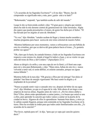 "¿Te acuerdas de las Sagradas Escrituras?" y él me dijo: "Bueno, has de
comprender su significado más y más, pero ¿quién está a tu lado?"
"Bohemundo," respondí, "que también acaba de salir del mundo."
Luego le dio su bienvenida cordial y dijo: "El gran gozo y alegría que sienten
ahora ha sido la mía durante cientos de generaciones de vidas terrenales. Algún
día espero que pueda presentarles a Lázaro, de quien fue dicho por el Señor: "Él
fue llevado por los ángeles al seno de Abraham."
"Ya veo," dijo Abrahán: "ustedes acaban de llegar y tienen mucho asombro y
muchas preguntas para hacer acerca de este reino celestial de nuestro Señor.
Mientras hablamos por unos momentos, vamos a refrescarnos con una bebida de
este río cristalino, por que se deriva del gran palacio hacia el trono. ¿Te gustaría
probar sus aguas? "
"Oh, claro que lo haría, he cantado himnos y leído en las Sagradas Escrituras con
respecto a este mismo río, donde el ángel le indicó a Juan, y en su visión vio que
salía del trono de Dios y del Cordero." (Apocalipsis 22:1)
Ahora se dirigió a la orilla y con una copa de oro la llenó; y él llenó una copa
para mí y otra para Bohemundo, y dijo: "Hijos míos, beban de este río y nunca
volverán a tener sed, ni serán débiles, ni estarán cansados, porque sus aguas
nunca fallarán ".
Mientras bebía de la taza dije: "Oh gracias a Dios por tal entrega! Tan dulce al
paladar! !tan lleno de energía vigorizante! Me hace sentir la alegría y el
resplandor de la juventud."
"Nunca se puede sentir viejo o cansado otra vez, después de beber de esa agua
viva", dijo Abraham, ya que es el agua de la vida. Sólo ahora di un trago a una
empresa de nuevas almas, llegadas antes de venir a ti. ¿No los oímos alabar a
Dios? Ellos, ahora están aprendiendo a cantar juntos, y es bueno que usted se una
a ellos, para aprender la canción que todos vamos a cantar en la puerta de la
ciudad en breve. Algunos de ellos lo aprendieron bastante bien ahora, y otros ya
lo sabían cuando llegaron, porque está contenida en las Sagradas Escrituras en la
tierra. Dios ha revelado la orden para que todos estén familiarizados con ella. ¿Te
acuerdas de la canción? "
"Por favor, repítala para mí", le dije, "para que yo sepa qué canción quieres
decir."
 