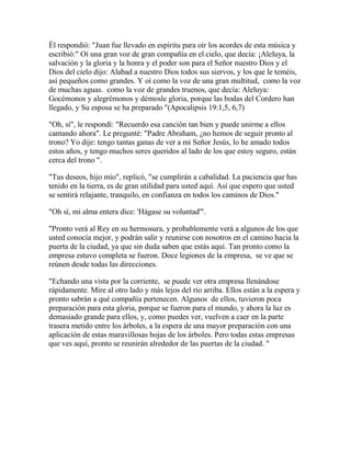 Él respondió: "Juan fue llevado en espíritu para oír los acordes de esta música y
escribió:" Oí una gran voz de gran compañía en el cielo, que decía: ¡Aleluya, la
salvación y la gloria y la honra y el poder son para el Señor nuestro Dios y el
Dios del cielo dijo: Alabad a nuestro Dios todos sus siervos, y los que le teméis,
así pequeños como grandes. Y oí como la voz de una gran multitud, como la voz
de muchas aguas. como la voz de grandes truenos, que decía: Aleluya:
Gocémonos y alegrémonos y démosle gloria, porque las bodas del Cordero han
llegado, y Su esposa se ha preparado "(Apocalipsis 19:1,5, 6,7)
"Oh, sí", le respondí: "Recuerdo esa canción tan bien y puede unirme a ellos
cantando ahora". Le pregunté: "Padre Abraham, ¿no hemos de seguir pronto al
trono? Yo dije: tengo tantas ganas de ver a mi Señor Jesús, lo he amado todos
estos años, y tengo muchos seres queridos al lado de los que estoy seguro, están
cerca del trono ".
"Tus deseos, hijo mío", replicó, "se cumplirán a cabalidad. La paciencia que has
tenido en la tierra, es de gran utilidad para usted aquí. Así que espero que usted
se sentirá relajante, tranquilo, en confianza en todos los caminos de Dios."
"Oh sí, mi alma entera dice: 'Hágase su voluntad'".
"Pronto verá al Rey en su hermosura, y probablemente verá a algunos de los que
usted conocía mejor, y podrán salir y reunirse con nosotros en el camino hacia la
puerta de la ciudad, ya que sin duda saben que estás aquí. Tan pronto como la
empresa estuvo completa se fueron. Doce legiones de la empresa, se ve que se
reúnen desde todas las direcciones.
"Echando una vista por la corriente, se puede ver otra empresa llenándose
rápidamente. Mire al otro lado y más lejos del río arriba. Ellos están a la espera y
pronto sabrán a qué compañía pertenecen. Algunos de ellos, tuvieron poca
preparación para esta gloria, porque se fueron para el mundo, y ahora la luz es
demasiado grande para ellos, y, como puedes ver, vuelven a caer en la parte
trasera metido entre los árboles, a la espera de una mayor preparación con una
aplicación de estas maravillosas hojas de los árboles. Pero todas estas empresas
que ves aquí, pronto se reunirán alrededor de las puertas de la ciudad. "
 