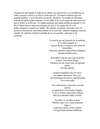 Al pasar de este mundo al lado de mi madre, mi esposo Jim y yo cantábamos al
Señor, porque se llevó a su hijo al cielo para ÉL. Cantamos mientras que los
ángeles bajaban y se lo llevaron al seno de Abraham. Yo estaba en Alemania
cuando mi padre estaba enfermo. Yo no sabía si iba a ser capaz de verlo antes de
que el Señor se lo llevara. Yo estaba teniendo una lucha terrible en dejarlo ir. Un
día el Señor hizo el cielo tan real para mí que yo era capaz de ver a mi
padre. Empecé a escribir un "adiós". De repente, la unción vino sobre mí y la
prosa se sintonizó de una forma poética en la escritura. Quiero compartir esto con
ustedes. Si usted ha sufrido la pérdida de un ser querido, pido que te dé
consuelo:
Tu está de pie en la puerta de la mañana,
Y es difícil dejarte ir,
A pesar de que se trata de una carne de
despedida.
Nuestros espíritus están unidos siempre y
siempre estarán cerca.
Si tú debes salir de esta casa de arcilla
es para decir hasta luego,
Entonces no me siento mal, mi querido
padre,
Vas por delante.
Estamos llegando muy de cerca
mi madre, hermanos, Jim y yo
nos reuniremos de nuevo, querido papá,
Por el otro lado.
Vas a abrazarme y besarme con una
sonrisa
Al igual que lo has hecho siempre.
Y voy a olvidar cada milla solitaria
Mis pies cansados haber corrido.
Ya sabes, te envidio un poco
Debido a que tu lo verás en primer
lugar, a
Aquel que amó y vivió y murió
Y él que tomó nuestra maldición.
 