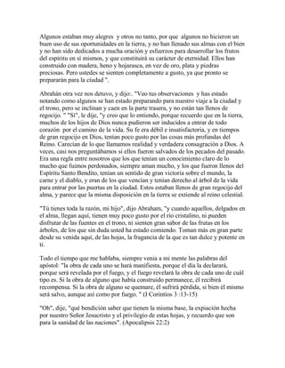 Algunos estaban muy alegres y otros no tanto, por que algunos no hicieron un
buen uso de sus oportunidades en la tierra, y no han llenado sus almas con el bien
y no han sido dedicados a mucha oración y esfuerzos para desarrollar los frutos
del espíritu en sí mismos, y que constituirá su carácter de eternidad. Ellos han
construido con madera, heno y hojarasca, en vez de oro, plata y piedras
preciosas. Pero ustedes se sienten completamente a gusto, ya que pronto se
prepararán para la ciudad ".
Abrahán otra vez nos detuvo, y dijo:. "Veo tus observaciones y has estado
notando como algunos se han estado preparando para nuestro viaje a la ciudad y
el trono, pero se inclinan y caen en la parte trasera, y no están tan llenos de
regocijo. " "Sí", le dije, "y creo que lo entiendo, porque recuerdo que en la tierra,
muchos de los hijos de Dios nunca pudieron ser inducidos a entrar de todo
corazón por el camino de la vida. Su fe era débil e insatisfactoria, y en tiempos
de gran regocijo en Dios, tenían poco gusto por las cosas más profundas del
Reino. Carecían de lo que llamamos realidad y verdadera consagración a Dios. A
veces, casi nos preguntábamos si ellos fueron salvados de los pecados del pasado.
Era una regla entre nosotros que los que tenían un conocimiento claro de lo
mucho que fuimos perdonados, siempre aman mucho, y los que fueron llenos del
Espíritu Santo Bendito, tenían un sentido de gran victoria sobre el mundo, la
carne y el diablo, y eran de los que vencían y tenían derecho al árbol de la vida
para entrar por las puertas en la ciudad. Estos estaban llenos de gran regocijo del
alma, y parece que la misma disposición en la tierra se extiende al reino celestial.
"Tú tienes toda la razón, mi hijo", dijo Abraham, "y cuando aquellos, delgados en
el alma, llegan aquí, tienen muy poco gusto por el río cristalino, ni pueden
disfrutar de las fuentes en el trono, ni sienten gran sabor de las frutas en los
árboles, de los que sin duda usted ha estado comiendo. Toman más en gran parte
desde su venida aquí, de las hojas, la fragancia de la que es tan dulce y potente en
ti.
Todo el tiempo que me hablaba, siempre venia a mi mente las palabras del
apóstol: "la obra de cada uno se hará manifiesta, porque el día la declarará,
porque será revelada por el fuego, y el fuego revelará la obra de cada uno de cuál
tipo es. Si la obra de alguno que había construido permanece, él recibirá
recompensa. Si la obra de alguno se quemare, él sufrirá pérdida, si bien él mismo
será salvo, aunque así como por fuego. " (I Corintios 3 :13-15)
"Oh", dije, "qué bendición saber que tienen la misma base, la expiación hecha
por nuestro Señor Jesucristo y el privilegio de estas hojas, y recuerdo que son
para la sanidad de las naciones". (Apocalipsis 22:2)
 
