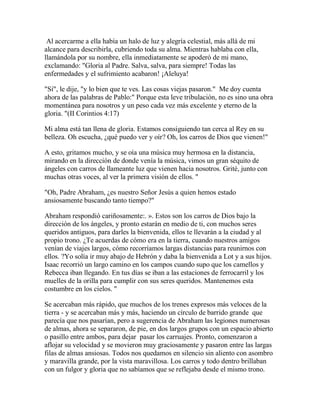 Al acercarme a ella había un halo de luz y alegría celestial, más allá de mi
alcance para describirla, cubriendo toda su alma. Mientras hablaba con ella,
llamándola por su nombre, ella inmediatamente se apoderó de mi mano,
exclamando: "Gloria al Padre. Salva, salva, para siempre! Todas las
enfermedades y el sufrimiento acabaron! ¡Aleluya!
"Sí", le dije, "y lo bien que te ves. Las cosas viejas pasaron." Me doy cuenta
ahora de las palabras de Pablo:" Porque esta leve tribulación, no es sino una obra
momentánea para nosotros y un peso cada vez más excelente y eterno de la
gloria. "(II Corintios 4:17)
Mi alma está tan llena de gloria. Estamos consiguiendo tan cerca al Rey en su
belleza. Oh escucha, ¿qué puedo ver y oír? Oh, los carros de Dios que vienen!"
A esto, gritamos mucho, y se oía una música muy hermosa en la distancia,
mirando en la dirección de donde venía la música, vimos un gran séquito de
ángeles con carros de llameante luz que vienen hacia nosotros. Grité, junto con
muchas otras voces, al ver la primera visión de ellos. "
"Oh, Padre Abraham, ¿es nuestro Señor Jesús a quien hemos estado
ansiosamente buscando tanto tiempo?"
Abraham respondió cariñosamente:. ». Estos son los carros de Dios bajo la
dirección de los ángeles, y pronto estarán en medio de ti, con muchos seres
queridos antiguos, para darles la bienvenida, ellos te llevarán a la ciudad y al
propio trono. ¿Te acuerdas de cómo era en la tierra, cuando nuestros amigos
venían de viajes largos, cómo recorríamos largas distancias para reunirnos con
ellos. ?Yo solía ir muy abajo de Hebrón y daba la bienvenida a Lot y a sus hijos.
Isaac recorrió un largo camino en los campos cuando supo que los camellos y
Rebecca iban llegando. En tus días se iban a las estaciones de ferrocarril y los
muelles de la orilla para cumplir con sus seres queridos. Mantenemos esta
costumbre en los cielos. "
Se acercaban más rápido, que muchos de los trenes expresos más veloces de la
tierra - y se acercaban más y más, haciendo un círculo de barrido grande que
parecía que nos pasarían, pero a sugerencia de Abraham las legiones numerosas
de almas, ahora se separaron, de pie, en dos largos grupos con un espacio abierto
o pasillo entre ambos, para dejar pasar los carruajes. Pronto, comenzaron a
aflojar su velocidad y se movieron muy graciosamente y pasaron entre las largas
filas de almas ansiosas. Todos nos quedamos en silencio sin aliento con asombro
y maravilla grande, por la vista maravillosa. Los carros y todo dentro brillaban
con un fulgor y gloria que no sabíamos que se reflejaba desde el mismo trono.
 