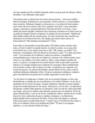 Así que cuando por fin se habían detenido, dimos un gran grito de aleluya a Dios,
diciendo:!! sus redimidos están aquí!!
Tan pronto como se detuvieron los carros entre nosotros, vimos que estaban
llenos de alegría, brillando los seres queridos. Pronto salieron y se encontraban
entre nosotros. Habíamos llegado a reconocernos y nos dieron la bienvenida a
estos reinos de la luz eterna y día. Pero ¿quiénes eran ellos?, eran conocidos,
amigos y parientes a quienes habíamos conocido tan bien en la tierra, y que
sabían de nuestra llegada. Solíamos tener reuniones cristianas en la tierra, pero no
se podía de ninguna manera comparar a la alegría de este encuentro. Algunos de
ellos habían estado allí por muchos años. En unos momentos más, muchos nos
abrazamos en los brazos del otro. Oh, alegría que nunca antes conocí, ni
bienvenida tal! "Oh, benditas recompensas!" Lloré.
Entre ellos se encontraba mi querida madre. Ella había muerto muchos años
atrás. ¿Cómo lo sabía? no puedo decirlo, ni cómo la conocí, no sé, pero ella
corrió hacia mí y yo la conocí muy bien y dije: "Oh, mamá, ¿es usted?" Era
hermosa y encantadora. Ella me abrazó en sus brazos y dijo: "Yo sabía que ibas a
venir." Los recuerdos de la infancia y todas sus sonrisas y amabilidad
acostumbradas que el amor de una madre da, vinieron a mí. Había muchos otros
como yo. Las madres y los hijos, padres y niños, viejos amigos reunidos de
nuevo. La gloria y la alegría de la ocasión destacó todo lo que había conocido
todavía. Los aurigas (ángeles que conducen los carruajes) ahora amablemente
nos invitaron a todos a dar un paseo con ellos. Aceptamos, por supuesto, con
acción de gracias, sus ofertas de bondad y pronto dentro de los carros, toda la
multitud estábamos alabando a Dios. En pocos momentos estábamos volando a
gran velocidad hacia la puerta de la ciudad, siguiendo el curso del río.
"La luz hacia la ciudad que yo había visto en mi primera llegada, se hizo más
deslumbrante a medida que nos acercábamos a la ciudad. Pudimos ver por fin el
resplandor de los muros de jaspe. Aunque estábamos rodando con gran rapidez,
tal que las ruedas parecían ser los carros. silenciosos y sin un tarro. La apariencia
del paisaje a ambos lados parecía a la distancia, como un mar de vidrio mezclado
con fuego;. pero en un análisis más detenido, parecía que era inmortal. Flores de
gloria inmarcesible, y con un sin fin de variedad de colores, muchos de los cuales
nunca he visto, nada antes de que yo pudiera comparar; y su hermosura
indescriptible atraía la atención de todos. Vimos miles de ángeles y espíritus
felices que pasan en todas direcciones. Y todo lo que vi me pareció muy alegre y
feliz en su trabajar. Pensé en la palabra del Señor: "Él hace a sus ángeles
espíritus, y a sus ministros llama de fuego. "
 