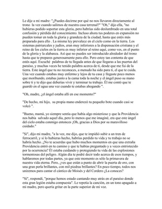 Le dije a mi madre: "¿Puedes decirme por qué no nos llevaron directamente al
trono la vez cuando salimos de nuestra casa terrenal?" "Oh," dijo ella, "no
hubieras podido soportar esta gloria, pero habrías sido deslumbrado en una total
confusión y pérdida del conocimiento. Incluso ahora tus poderes en expansión no
pueden tomar en toda la gloria y grandeza de la ciudad, hasta que estés más
preparado para ello . La misma ley prevalece en el cielo como en la tierra. Los
sistemas patriarcales y judíos, eran muy inferiores a la dispensación cristiana y el
reino de los cielos en la tierra es muy inferior al reino aquí, como ves, en el punto
de la gloria y la alabanza. Así que no puedes ser introducido alrededor del trono
hasta que te prepares generosamente para ello. Pero estoy tan contenta de que
estés aquí. Escuché palabras de tu llegada antes de que llegaras a las puertas del
paraíso, y muchas veces he tenido palabra acerca de ti, desde que me fui de la
tierra. Este ángel que tu no reconoces, a menudo ha sido para ti, el que te cuida.
Una vez cuando estabas muy enfermo y lejos de tu casa y llegaste poco menos
que moribundo, estabas junto a la cama toda la noche y el ángel puso su mano
sobre ti y te dijo que deberías vivir y terminar tu trabajo. Él me contó que te
guardó en el agua una vez cuando te estabas ahogando ".
"Oh, madre, ¿el ángel estaba allí en ese momento?"
"De hecho, mi hijo, su propia mano enderezó tu pequeño bote cuando casi se
volcó ".
"Bueno, mamá, yo siempre sentía que había algo misterioso y que la Providencia
nos había salvado aquel día, pero lo menos que me imaginé, era que este ángel
del cielo estaba conmigo entonces ¡Oh, gracias a Dios por su maravilloso
cuidado."
"Sí", dijo mi madre, "a la vez, me dijo, que te impidió subir a un tren de
ferrocarril, y si lo hubieras hecho, habrías perdido tu vida y tu trabajo no se
habría hecho. ¿No te acuerdas que hubo muchos momentos en que una extraña
Providencia entró en tu camino y que te habías preguntado y a veces entristecido
por la ocurrencia? Él estaba cuidando y protegiendo tu vida de las explosiones
tormentosas del peligro. Algún día te podré decir todo acerca de esos tiempos, y
hablaremos por todas partes, ya que este momento es sólo la primavera de
nuestra vida eterna. Pero, ¿ves que están a punto de abrir la puerta de oro, con
una gran perla brillantes, con mil piedras brillantes? En poco tiempo, todos nos
uniremos para cantar el cántico de Moisés y del Cordero ¿La conoces?
"Sí", respondí, "porque hemos estado cantando muy atrás en el paraíso donde
esta gran legión estaba compuesta". Le repetía la canción, en un tono apagado a
mi madre, pero quería gritar en la parte superior de mi voz.
 
