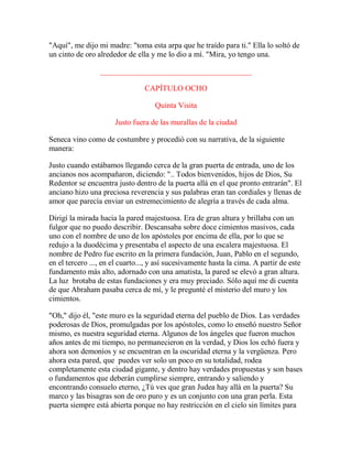 "Aquí", me dijo mi madre: "toma esta arpa que he traído para ti." Ella lo soltó de
un cinto de oro alrededor de ella y me lo dio a mí. "Mira, yo tengo una.
_______________________________________
CAPÍTULO OCHO
Quinta Visita
Justo fuera de las murallas de la ciudad
Seneca vino como de costumbre y procedió con su narrativa, de la siguiente
manera:
Justo cuando estábamos llegando cerca de la gran puerta de entrada, uno de los
ancianos nos acompañaron, diciendo: ".. Todos bienvenidos, hijos de Dios, Su
Redentor se encuentra justo dentro de la puerta allá en el que pronto entrarán". El
anciano hizo una preciosa reverencia y sus palabras eran tan cordiales y llenas de
amor que parecía enviar un estremecimiento de alegría a través de cada alma.
Dirigí la mirada hacia la pared majestuosa. Era de gran altura y brillaba con un
fulgor que no puedo describir. Descansaba sobre doce cimientos masivos, cada
uno con el nombre de uno de los apóstoles por encima de ella, por lo que se
redujo a la duodécima y presentaba el aspecto de una escalera majestuosa. El
nombre de Pedro fue escrito en la primera fundación, Juan, Pablo en el segundo,
en el tercero ..., en el cuarto..., y así sucesivamente hasta la cima. A partir de este
fundamento más alto, adornado con una amatista, la pared se elevó a gran altura.
La luz brotaba de estas fundaciones y era muy preciado. Sólo aquí me di cuenta
de que Abraham pasaba cerca de mí, y le pregunté el misterio del muro y los
cimientos.
"Oh," dijo él, "este muro es la seguridad eterna del pueblo de Dios. Las verdades
poderosas de Dios, promulgadas por los apóstoles, como lo enseñó nuestro Señor
mismo, es nuestra seguridad eterna. Algunos de los ángeles que fueron muchos
años antes de mi tiempo, no permanecieron en la verdad, y Dios los echó fuera y
ahora son demonios y se encuentran en la oscuridad eterna y la vergüenza. Pero
ahora esta pared, que puedes ver solo un poco en su totalidad, rodea
completamente esta ciudad gigante, y dentro hay verdades propuestas y son bases
o fundamentos que deberán cumplirse siempre, entrando y saliendo y
encontrando consuelo eterno, ¿Tú ves que gran Judea hay allá en la puerta? Su
marco y las bisagras son de oro puro y es un conjunto con una gran perla. Esta
puerta siempre está abierta porque no hay restricción en el cielo sin límites para
 