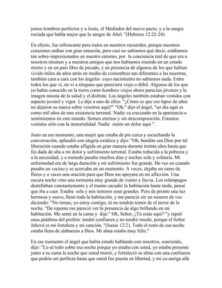 justos hombres perfectos y a Jesús, el Mediador del nuevo pacto, y a la sangre
rociada que habla mejor que la sangre de Abel. "(Hebreos 12:22-24)
En efecto, fue refrescante para todos en nuestros recuerdos, porque nuestros
corazones ardían con gran emoción, pero casi no sabíamos qué decir, estábamos
tan sobre-impresionados en nuestro entorno, por la conciencia real de que era a
nosotros mismos y a nuestros amigos que nos habíamos reunido en un estado
eterno y en un país libre de pecado, y en presencia de algunos de los que habían
vivido miles de años atrás en medio de costumbres tan diferentes a las nuestras,
también cara a cara con los ángeles cuyo nacimiento no sabíamos nada. Entre
todos los que vi, no vi a ninguno que pareciera viejo o débil. Algunos de los que
yo había conocido en la tierra como hombres viejos ahora parecían jóvenes y la
imagen misma de la salud y el disfrute. Los ángeles también estaban vestidos con
aspecto juvenil y vigor. Le dije a uno de ellos: "¿Cómo es que ese lapso de años
no dejaron su marca sobre vosotros aquí?" "Oh," dijo el ángel, "un día aquí es
como mil años de una existencia terrenal. Nadie va creciendo en la apariencia o
sentimientos en este mundo. Somos eternos y sin descomposición. Estamos
vestidos sólo con la inmortalidad. Nadie siente un dolor aquí ".
Justo en ese momento, una mujer que estaba de pie cerca y escuchando la
conversación, aplaudió con alegría extática y dijo: "Oh, bendito sea Dios por tal
liberación cuando estaba afligida en gran manera durante treinta años hasta que
fui dada de alta a mi dolor y sufrimiento terrenal. Estaba reducida a la pobreza y
a la necesidad, y a menudo pasaba muchos días y noches sola y solitaria. Mi
enfermedad era de larga duración y mi sufrimiento fue grande. De vez en cuando
pasaba un vecino y se acercaba en un momento. A veces, dejaba un ramo de
flores y a veces una oración para que Dios me apoyara en mi aflicción. Una
oscura noche vino una tormenta muy grande de viento y lluvia. Los relámpagos
destellaban constantemente y el trueno sacudió la habitación hasta tarde, pensé
que iba a caer. Estaba sola y mis temores eran grandes. Pero de pronto una luz
hermosa y suave, llenó toda la habitación, y me pareció oír un susurro de voz
diciendo: "No temas, yo estoy contigo, tú no tendrás temor de el terror de la
noche. "De repente me pareció ver la presencia de algo brillando en mi
habitación. Me senté en la cama y dije:" Oh, Señor, ¿Tú estás aquí? "y repetí
unas palabras del profeta: tendré confianza y no tendré miedo, porque el Señor
Jehová es mi fortaleza y mi canción. "(Isaías 12:2). Todo el resto de esa noche
estaba llena de alabanzas a Dios. Mi alma estaba muy feliz."
En ese momento el ángel que había estado hablando con nosotros, sonriendo,
dijo: "Lo sé todo sobre esa noche porque yo estaba con usted, yo estaba presente
junto a su cama la noche que usted murió, y fortaleció su alma con una confianza
que podría ser perfecta hasta que usted fue puesta en libertad, y mi co-auriga allá
 