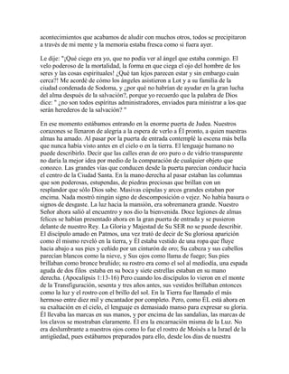 acontecimientos que acabamos de aludir con muchos otros, todos se precipitaron
a través de mi mente y la memoria estaba fresca como si fuera ayer.
Le dije: "¡Qué ciego era yo, que no podía ver al ángel que estaba conmigo. El
velo poderoso de la mortalidad, la forma en que ciega el ojo del hombre de los
seres y las cosas espirituales! ¿Qué tan lejos parecen estar y sin embargo cuán
cerca?! Me acordé de cómo los ángeles asistieron a Lot y a su familia de la
ciudad condenada de Sodoma, y ¿por qué no habrían de ayudar en la gran lucha
del alma después de la salvación?, porque yo recuerdo que la palabra de Dios
dice: " ¿no son todos espíritus administradores, enviados para ministrar a los que
serán herederos de la salvación? "
En ese momento estábamos entrando en la enorme puerta de Judea. Nuestros
corazones se llenaron de alegría a la espera de verlo a Él pronto, a quien nuestras
almas ha amado. Al pasar por la puerta de entrada contemplé la escena más bella
que nunca había visto antes en el cielo o en la tierra. El lenguaje humano no
puede describirlo. Decir que las calles eran de oro puro o de vidrio transparente
no daría la mejor idea por medio de la comparación de cualquier objeto que
conozco. Las grandes vías que conducen desde la puerta parecían conducir hacia
el centro de la Ciudad Santa. En la mano derecha al pasar estaban las columnas
que son poderosas, estupendas, de piedras preciosas que brillan con un
resplandor que sólo Dios sabe. Masivas cúpulas y arcos grandes estaban por
encima. Nada mostró ningún signo de descomposición o vejez. No había basura o
signos de desgaste. La luz hacia la mansión, era sobremanera grande. Nuestro
Señor ahora salió al encuentro y nos dio la bienvenida. Doce legiones de almas
felices se habían presentado ahora en la gran puerta de entrada y se pusieron
delante de nuestro Rey. La Gloria y Majestad de Su SER no se puede describir.
El discípulo amado en Patmos, una vez trató de decir de Su gloriosa aparición
como él mismo reveló en la tierra, y Él estaba vestido de una ropa que fluye
hacia abajo a sus pies y ceñido por un cinturón de oro; Su cabeza y sus cabellos
parecían blancos como la nieve, y Sus ojos como llama de fuego; Sus pies
brillaban como bronce bruñido; su rostro era como el sol al mediodía, una espada
aguda de dos filos estaba en su boca y siete estrellas estaban en su mano
derecha. (Apocalipsis 1:13-16) Pero cuando los discípulos lo vieron en el monte
de la Transfiguración, sesenta y tres años antes, sus vestidos brillaban entonces
como la luz y el rostro con el brillo del sol. En la Tierra fue llamado el más
hermoso entre diez mil y encantador por completo. Pero, como ÉL está ahora en
su exaltación en el cielo, el lenguaje es demasiado manso para expresar su gloria.
Él llevaba las marcas en sus manos, y por encima de las sandalias, las marcas de
los clavos se mostraban claramente. Él era la encarnación misma de la Luz. No
era deslumbrante a nuestros ojos como lo fue el rostro de Moisés a la Israel de la
antigüedad, pues estábamos preparados para ello, desde los días de nuestra
 