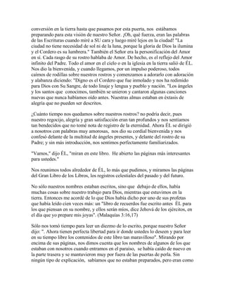 conversión en la tierra hasta que pasamos por esta puerta, nos estábamos
preparando para esta visión de nuestro Señor. ¡Oh, qué fuerza, eran las palabras
de las Escrituras cuando miré a SU cara y luego miré lejos en la ciudad! "La
ciudad no tiene necesidad de sol ni de la luna, porque la gloria de Dios la ilumina
y el Cordero es su lumbrera." También el Señor era la personificación del Amor
en sí. Cada rasgo de su rostro hablaba de Amor. De hecho, es el reflejo del Amor
infinito del Padre. Todo el amor en el cielo o en la iglesia en la tierra salió de ÉL.
Nos dio la bienvenida, y cuando llegamos, por un impulso poderoso, todos
caímos de rodillas sobre nuestros rostros y comenzamos a adorarlo con adoración
y alabanza diciendo: "Digno es el Cordero que fue inmolado y nos ha redimido
para Dios con Su Sangre, de todo linaje y lengua y pueblo y nación. "Los ángeles
y los santos que conocimos, también se unieron y cantaron algunas canciones
nuevas que nunca habíamos oído antes. Nuestras almas estaban en éxtasis de
alegría que no pueden ser descritos.
¿Cuánto tiempo nos quedamos sobre nuestros rostros? no podría decir, pues
nuestro regocijo, alegría y gran satisfacción eran tan profundos y nos sentíamos
tan bendecidos que no tomé nota de registro de la eternidad. Ahora ÉL se dirigió
a nosotros con palabras muy amorosas, nos dio su cordial bienvenida y nos
confesó delante de la multitud de ángeles presentes, y delante del rostro de su
Padre; y sin más introducción, nos sentimos perfectamente familiarizados.
"Vamos," dijo ÉL, "miran en este libro. He abierto las páginas más interesantes
para ustedes."
Nos reunimos todos alrededor de ÉL, lo más que pudimos, y miramos las páginas
del Gran Libro de los Libros, los registros celestiales del pasado y del futuro.
No sólo nuestros nombres estaban escritos, sino que debajo de ellos, había
muchas cosas sobre nuestro trabajo para Dios, mientras que estuvimos en la
tierra. Entonces me acordé de lo que Dios había dicho por uno de sus profetas
que había leído cien veces más: un "libro de recuerdos fue escrito antes ÉL para
los que piensan en su nombre, y ellos serán míos, dice Jehová de los ejércitos, en
el día que yo prepare mis joyas". (Malaquías 3:16,17)
Sólo nos tomó tiempo para leer un diezmo de lo escrito, porque nuestro Señor
dijo: ". Ahora tienen perfecta libertad para ir donde ustedes lo deseen y para leer
en su tiempo libre los contenidos de este libro tan maravilloso". Mirando por
encima de sus páginas, nos dimos cuenta que los nombres de algunos de los que
estaban con nosotros cuando entramos en el paraíso, se había caído de nuevo en
la parte trasera y se mantuvieron muy por fuera de las puertas de perla. Sin
ningún tipo de explicación, sabíamos que no estaban preparados, pero eran como
 