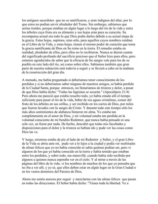 los antiguos sacerdotes que no se santificaron, y eran indignos del altar, por lo
que estos no podían servir alrededor del Trono. Sin embargo, sabíamos que
serían traídos, porque estaban en algún lugar a lo largo del río de la vida y entre
los árboles cuya fruta era su alimento y sus hojas eran para su curación. Su
recompensa actual era todo lo que Dios podía darles debido a su actual etapa de
la gracia. Estas hojas, supimos, eran sólo, para aquellos cuyos nombres estaban
en el Libro de la Vida, y estas hojas, tienen el mismo poder de curación que tenía
la gracia santificante de Dios en Su reino en la tierra. El remedio estaba en
realidad, alrededor de ellos, pero ellos no lo recibieron. Nunca se dieron cuenta
del significado profundo del sacrificio precioso que el Señor hizo para ellos, pero
estamos agradecidos de saber que la eficacia de Su sangre vale para los de su
pueblo en este lado del río, así como sobre ellos. Sabíamos también que gran
parte de nuestra redención está todavía a seguir y se llevará a cabo en la mañana
de la resurrección del gran día.
A menudo, me había preguntado si deberíamos tener conocimiento de los
perdidos y si no deberíamos saber ninguno de nuestros amigos, se había perdido
de la Ciudad Santa, porque entonces, no llenaríamos de tristeza y dolor, a pesar
de que Dios había dicho: "Todas las lágrimas se secarán." (Apocalipsis 21:4)
Pero ahora me pareció que estaba resuelto todo, yo había estado allí el tiempo
suficiente para pasar el río de la vida, beber de sus aguas cristalinas, comer del
fruto de los árboles en sus orillas, y ser recibido en los carros de Dios, por miles
que fueron lavados con la sangre de Cristo. Y durante todo este tiempo sólo los
más altos sentimientos de alabanza llenaron mi alma. Yo estaba tan
completamente en el amor de Dios, y mi voluntad estaba tan perdida en la
voluntad consciente de mi bendito Redentor, que nunca había pensado ni una
sola vez, en llorar por nada. De hecho, descubrí que todas mis facultades y
disposiciones para el dolor y la tristeza se habían ido y pude ver las cosas como
Dios las ve.
Y luego, mientras estaba de pie al lado de mi Redentor y Señor, y el gran Libro
de la Vida se abría ante mí, pude ver a lo lejos a la ciudad y podía ver multitudes
de almas felices que yo no había conocido ni sabía quiénes podían ser, pero vi
algunos de los que yo había conocido en la tierra y había temido que estaban
entre los perdidos, y sobre todo, me maravillé, cuando había sido recibido por
algunos a quienes nunca esperaba ver en el cielo. Y al mirar a través de las
páginas del libro de la vida, vi los nombres de muchos de los que yo pensaba que
no iba a ver allí, y yo sé, que ellos deben estar en algún lugar en la Gran Ciudad o
en los vastos dominios del Paraíso de Dios.
Ahora me sentía ansioso por seguir y mezclarme con las almas felices que pasan
en todas las direcciones. El Señor había dicho: "Tienes toda la libertad. Ve a
 