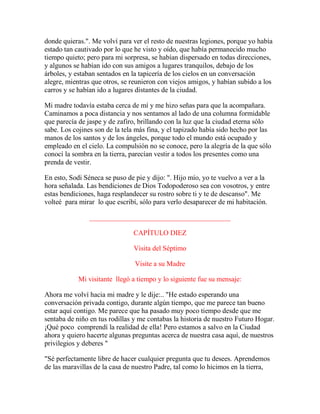 donde quieras.". Me volví para ver el resto de nuestras legiones, porque yo había
estado tan cautivado por lo que he visto y oído, que había permanecido mucho
tiempo quieto; pero para mi sorpresa, se habían dispersado en todas direcciones,
y algunos se habían ido con sus amigos a lugares tranquilos, debajo de los
árboles, y estaban sentados en la tapicería de los cielos en un conversación
alegre, mientras que otros, se reunieron con viejos amigos, y habían subido a los
carros y se habían ido a lugares distantes de la ciudad.
Mi madre todavía estaba cerca de mí y me hizo señas para que la acompañara.
Caminamos a poca distancia y nos sentamos al lado de una columna formidable
que parecía de jaspe y de zafiro, brillando con la luz que la ciudad eterna sólo
sabe. Los cojines son de la tela más fina, y el tapizado había sido hecho por las
manos de los santos y de los ángeles, porque todo el mundo está ocupado y
empleado en el cielo. La compulsión no se conoce, pero la alegría de la que sólo
conocí la sombra en la tierra, parecían vestir a todos los presentes como una
prenda de vestir.
En esto, Sodi Séneca se puso de pie y dijo: ". Hijo mío, yo te vuelvo a ver a la
hora señalada. Las bendiciones de Dios Todopoderoso sea con vosotros, y entre
estas bendiciones, haga resplandecer su rostro sobre ti y te de descanso". Me
volteé para mirar lo que escribí, sólo para verlo desaparecer de mi habitación.
________________________________________
CAPÍTULO DIEZ
Visita del Séptimo
Visite a su Madre
Mi visitante llegó a tiempo y lo siguiente fue su mensaje:
Ahora me volví hacia mi madre y le dije:.. "He estado esperando una
conversación privada contigo, durante algún tiempo, que me parece tan bueno
estar aquí contigo. Me parece que ha pasado muy poco tiempo desde que me
sentaba de niño en tus rodillas y me contabas la historia de nuestro Futuro Hogar.
¡Qué poco comprendí la realidad de ella! Pero estamos a salvo en la Ciudad
ahora y quiero hacerte algunas preguntas acerca de nuestra casa aquí, de nuestros
privilegios y deberes "
"Sé perfectamente libre de hacer cualquier pregunta que tu desees. Aprendemos
de las maravillas de la casa de nuestro Padre, tal como lo hicimos en la tierra,
 