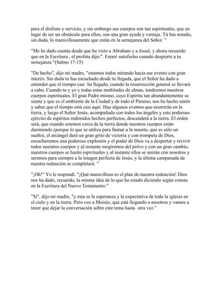 para el disfrute y servicio, y sin embargo sus cuerpos son tan espirituales, que en
lugar de ser un obstáculo para ellos, son una gran ayuda y ventaja. Tú has notado,
sin duda, lo maravillosamente que están en la semejanza del Señor. "
"Me he dado cuenta desde que he visto a Abraham y a Josué, y ahora recuerdo
que en la Escritura , el profeta dijo:". Estaré satisfecho cuando despierte a tu
semejanza "(Salmo 17:15)
"De hecho", dijo mi madre, "estamos todos mirando hacia ese evento con gran
interés. Sin duda tu has escuchado desde tu llegada, que el Señor ha dado a
entender que el tiempo casi ha llegado, cuando la resurrección general se llevará
a cabo. Cuando tu y yo y todas estas multitudes de almas, tendremos nuestros
cuerpos espirituales. El gran Padre mismo, cuyo Espíritu tan abundantemente se
siente y que es el ambiente de la Ciudad y de todo el Paraíso, nos ha hecho sentir
y saber que el tiempo está casi aquí. Hay algunos eventos que ocurrirán en la
tierra, y luego el Señor Jesús, acompañado con todos los ángeles y este poderoso
ejército de espíritus redimidos hechos perfectos, descenderá a la tierra. El orden
será, que cuando estemos cerca de la tierra donde nuestros cuerpos están
durmiendo (porque lo que se utiliza para llamar a la muerte, que es sólo un
sueño), el arcángel dará un gran grito de victoria y con trompeta de Dios,
escucharemos una poderosa explosión y el poder de Dios va a despertar y revivir
todos nuestros cuerpos y al instante surgiremos del polvo y con un gran cambio,
nuestros cuerpos se harán espirituales y al instante ellos se unirán con nosotros y
seremos para siempre a la imagen perfecta de Jesús, y la última campanada de
nuestra redención se completará. "
"¡Oh!" Yo le respondí. "¡Qué maravilloso es el plan de nuestra redención! Dios
nos ha dado, recuerdo, la misma idea de lo que ha estado diciendo según consta
en la Escritura del Nuevo Testamento."
"Sí", dijo mi madre, "y esta es la esperanza y la expectativa de toda la iglesia en
el cielo y en la tierra. Pero veo a Moisés, que está llegando a nosotros y vamos a
tener que dejar la conversación sobre este tema hasta otra vez."
 