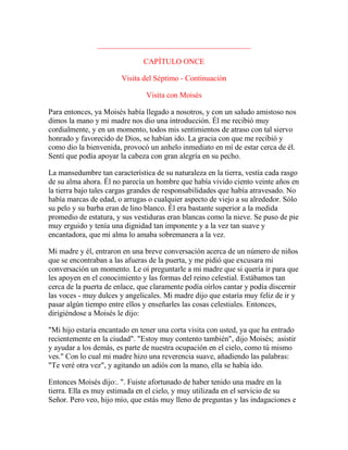 ________________________________________
CAPÍTULO ONCE
Visita del Séptimo - Continuación
Visita con Moisés
Para entonces, ya Moisés había llegado a nosotros, y con un saludo amistoso nos
dimos la mano y mi madre nos dio una introducción. Él me recibió muy
cordialmente, y en un momento, todos mis sentimientos de atraso con tal siervo
honrado y favorecido de Dios, se habían ido. La gracia con que me recibió y
como dio la bienvenida, provocó un anhelo inmediato en mí de estar cerca de él.
Sentí que podía apoyar la cabeza con gran alegría en su pecho.
La mansedumbre tan característica de su naturaleza en la tierra, vestía cada rasgo
de su alma ahora. Él no parecía un hombre que había vivido ciento veinte años en
la tierra bajo tales cargas grandes de responsabilidades que había atravesado. No
había marcas de edad, o arrugas o cualquier aspecto de viejo a su alrededor. Sólo
su pelo y su barba eran de lino blanco. Él era bastante superior a la medida
promedio de estatura, y sus vestiduras eran blancas como la nieve. Se puso de pie
muy erguido y tenía una dignidad tan imponente y a la vez tan suave y
encantadora, que mi alma lo amaba sobremanera a la vez.
Mi madre y él, entraron en una breve conversación acerca de un número de niños
que se encontraban a las afueras de la puerta, y me pidió que excusara mi
conversación un momento. Le oí preguntarle a mi madre que si quería ir para que
les apoyen en el conocimiento y las formas del reino celestial. Estábamos tan
cerca de la puerta de enlace, que claramente podía oírlos cantar y podía discernir
las voces - muy dulces y angelicales. Mi madre dijo que estaría muy feliz de ir y
pasar algún tiempo entre ellos y enseñarles las cosas celestiales. Entonces,
dirigiéndose a Moisés le dijo:
"Mi hijo estaría encantado en tener una corta visita con usted, ya que ha entrado
recientemente en la ciudad". "Estoy muy contento también", dijo Moisés; asistir
y ayudar a los demás, es parte de nuestra ocupación en el cielo, como tú mismo
ves." Con lo cual mi madre hizo una reverencia suave, añadiendo las palabras:
"Te veré otra vez", y agitando un adiós con la mano, ella se había ido.
Entonces Moisés dijo:. ". Fuiste afortunado de haber tenido una madre en la
tierra. Ella es muy estimada en el cielo, y muy utilizada en el servicio de su
Señor. Pero veo, hijo mío, que estás muy lleno de preguntas y las indagaciones e
 