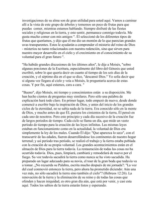 investigaciones de su alma son de gran utilidad para usted aquí. Vamos a caminar
allí a la vista de este grupo de árboles y tomemos un poco de frutas para que
puedas comer, mientras estamos hablando. Siempre disfruté de las fiestas
sociales y religiosas en la tierra, y este sentir, permanece conmigo todavía. Me
gusta mucho comer con mis amigos ". Él seleccionó de los diferentes tipos de
frutas que queríamos, y dijo que él me dio un montón de lo que parecían grandes
uvas transparentes. Estos le ayudarán a comprender el misterio del reino de Dios
- misterios no tanto relacionados con nuestra redención, sino que sirven para
nuestro mayor desarrollo en el cielo y el crecimiento en el conocimiento de su
voluntad para el gran futuro ".
"Ha habido grandes discusiones de los últimos años", le dije a Moisés, "sobre
algunas porciones de la Escritura, especialmente del libro del Génesis que usted
escribió, sobre lo que quería decir en cuanto al tiempo de los seis días de la
creación, y el séptimo día en el que se dice, "descansó Dios." Yo solía decir que
si alguna vez llegara al cielo y veía a Moisés, le preguntaría acerca de estas
cosas. Y por fin, aquí estamos, cara a cara. "
"Bueno", dijo Moisés, mi tiempo y conocimientos están a su disposición. Me
han hecho cientos de preguntas muy similares. Pero sólo una palabra de
explicación hará todo claro. En primer lugar, todo empezó de nuevo, desde donde
comencé a escribir bajo la inspiración de Dios, y antes del inicio de los grandes
ciclos de la eternidad, no se sabía nada de la tierra. Era conocido sólo en la mente
de Dios, y mucho antes de que ÉL pusiera los cimientos de la tierra, Él pensó en
cada uno de nosotros. Pero este principio y cada día sucesivo de la creación fue
de largos periodos de tiempo. Cada ciclo se llama un día, que mide un vasto
período de tiempo para la creación de las leyes infinitas. Las mismas leyes
estaban en funcionamiento como en la actualidad, la voluntad de Dios era
simplemente la ley de los males. Cuando Él dijo: "Que aparezca lo seco", con el
transcurrir de las edades, fueron desarrollándose los continentes de nuestro hogar
terrenal; y así período tras período, se realizó el trabajo y la tierra estaba poblada
con la creación de su propia voluntad. Los grandes acontecimientos están en el
almacén de Dios para la tierra todavía. La restauración de todas las cosas no ha
ocurrido todavía. Dios, pues, limpiará, cambiará y remodelará de nuevo por el
fuego. Su voz todavía sacudirá la tierra como nunca se ha visto sacudida. Ha
preparado un lugar adecuado para su novia, el tour de la gran boda que todavía va
a tomar. ¿No recuerda su Palabra, escrita mucho después de mi jornada?: "La voz
del cual conmovió entonces la tierra, pero ahora ha prometido diciendo: Aún una
vez más, no sólo sacudirá la tierra sino también el cielo"? (Hebreos 12:26). La
renovación de la tierra y la eliminación de su reino y de todas las cosas que
ofenden y hacen iniquidad, es otro gran día aún, que está por venir, y casi esta
aquí. Todos los sabios de la tierra estarán listos y esperando.
 