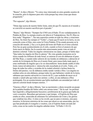 "Bueno", le dije a Moisés: "Yo estoy muy interesado en estos grandes asuntos de
la creación, pero lo dejamos para otra visita porque hay otras cosas que deseo
preguntarle."
"Por supuesto", dijo Moisés.
"Dime algo acerca de nuestro Señor Jesús, antes de que ÉL naciera en el mundo y
se convirtió en nuestro sacrificio por el pecado."
"Bueno," dijo Moisés: "Siempre fue UNO con el Padre. Él era verdaderamente la
Palabra de Dios. La energía creativa de Jehová el Todopoderoso. Sin Él, Dios no
hizo nada." Hagamos "...fue una expresión común en todo las obras y creaciones
de Dios. Su título fue siempre el "Verbo", y hasta que Él nació en la tierra, no era
conocido como el Hijo, sino como la Única Palabra. Él ha estado presente en la
creación del mundo, y fue y es la gloria del trono del Padre en el reino celestial.
Pero fue un gran acontecimiento en el cielo, cuando se hizo el anuncio de que
Jesús nació en Belén, fue la ocasión más emocionante jamás vista en todo el
dominio celestial. Todos los ángeles sintonizaron sus arpas, porque el Señor dijo:
"Que todos los ángeles de Dios lo adoren." He visto grandes momentos en la
tierra cuando los millones de todo Israel, se unieron al coro de alabanzas al paso
del Mar Rojo, y cuando todos salieron de sus tiendas en alabanzas y adoración al
sonido de la trompeta de Dios en el monte Sinaí, pero nunca hubo nada igual, a
estas multitudes de ángeles que a la vez descendieron hasta donde estaba el niño
Jesús; nunca tal adoración o música ha sido escuchada en el cielo. Todos, a lo
largo de todas las calles y avenidas de la ciudad celestial e incluso hasta los
límites del paraíso, voz de alabanza estaba siendo vertida a Dios. Los ángeles no
estaban solos en esta alabanza, porque todos los que habíamos venido de la tierra,
sabíamos que nuestra salvación es a través de Él, y que acababa de nacer en el
mundo y usted sabe que todos nos unimos a ellos, en una alabanza a Dios
prolongada. Era un acontecimiento que había meditado con ansiedad por todo el
ejército celestial desde tiempos eternos . "
"Gracias a Dios", le dije a Moisés, "por su nacimiento y ahora recuerdo un pasaje
de la palabra bendita del Señor sobre este mismo tema:." De la cual los profetas
han inquirido y diligentemente buscaron y profetizaron de la gracia que había de
venir a nosotros. Buscaban qué persona y qué tiempo, el Espíritu de Dios que
estaba en ellos, anunciaba de antemano los sufrimientos de Cristo y las glorias
que vendrían tras ellos: A éstos se les reveló, que no para sí mismos, sino para
nosotros, lo hicieron ministros de las cosas que ahora os son anunciadas, por los
que han predicado el evangelio a vosotros, con el Espíritu Santo enviado del
cielo; cosas en las cuales los ángeles anhelan mirar. "(I Pedro 1:10-12)
 