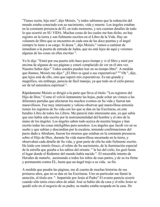 "Tienes razón, hijo mío", dijo Moisés, "y todos sabíamos que la redención del
mundo estaba conectado con su nacimiento, vida y muerte. Los ángeles estaban
en la constante presencia de Él, en todo momento, y nos cuentan detalles de todo
lo que ocurrió en SU VIDA. Muchas cosas de las cuales me han dicho, no hay
registro en la tierra y son fielmente escritos en el Libro de la Vida. Hay un
volumen de libro que se encuentra en cada una de las doce puertas y el ángel
siempre lo tiene a su cargo. Si desea ", dijo Moisés," vamos a caminar de
inmediato a la puerta de entrada de Judea, que no está lejos de aquí y veremos
algunas de las cosas en ellas escritas ".
Yo le dije: "Entré por esa puerta sólo hace poco tiempo y vi el libro y miré por
encima de algunas de sus páginas y estaré complacido de ver en él otra vez.
Nuestro Señor dijo:" Todos ustedes pueden leer en su tiempo libre". A medida
que íbamos, Moisés me dijo:" ¿El libro es igual a sus expectativas? "" Oh ", dije,
que lejos está de ello, sino que superó mis expectativas. Es tan grande y
magnífico, sin embargo, parecía de fácil manejo, ya que todo en el cielo parece
ser de tal naturaleza espiritual ".
Rápidamente Moisés se dirigió a la parte que lleva el título: "Los registros del
Hijo de Dios." Como él volvió lentamente las hojas, pude echar un vistazo a las
diferentes partidas que afectaron los muchos eventos en Su vida y fueron tan
maravillosos. Fue muy interesante y valioso observar qué maravillosa armonía
tienen los registros de Su vida con los que se dan en las Escrituras, en este
bendito Libro de todos los Libros. Me pareció más interesante aún, ya que sabía
que uno había sido escrito por la instrumentalidad del hombre y el otro de la
mano de los ángeles. Los ángeles saben todo acerca de nuestra lengua y han
escrito todas las cosas inteligibles para nosotros. Los ángeles que Jacob vio en su
sueño y que subían y descendían por la escalera, teniendo confirmaciones del
pacto dado a Abraham, fueron los mismos que estaban en la constante presencia
sobre el Hijo de Dios, durante Su vida maravillosa encarnado en la tierra, y
observaban cada detalle de Su vida, y gran parte de ella ha sido fielmente escrito.
He leído con interés fresco, el relato de Su nacimiento, de la iluminación especial
de la estrella que guiaba a los sabios del oriente: " la luz del cielo, los guió hasta
el lugar donde el Redentor del mundo había nacido ". El miserable intento de
Herodes de matarlo, asesinando a todos los niños de esas partes, y de su ira firme
y permanente contra ÉL, hasta que un ángel trajo a su vida, su fin.
A medida que pasaba las páginas, me di cuenta de muchas historias de sus
primeros años, que no se dan en las Escrituras. Uno en particular me llamó la
atención, el título era: ". Impartido por Jesús al Padre" El evento parecía ocurrir
cuando sólo tenía cinco años de edad. José se había ido de casa y el niño Jesús se
quedó solo en el negocio de su padre; su madre estaba ocupada en la casa. De
 