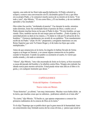 repente, una nube de luz llenó toda aquella habitación. El Padre celestial se
eclipsó y sostuvo una conversación con Él, diciéndole quién Él era y que Dios
era su propio Padre, y le comunicó mucho acerca de su misión en la tierra. "Con
todo y esto", dijo Moisés, " Él era como Dios, y Él era hombre, y de eso también
aprendió y fue enseñado."
Otro relato fue escrito: "arrebatado al paraíso". Fue durante la noche, mientras
todos dormían, Jesús fue arrebatado hasta el paraíso de Dios y estaba con el
Padre durante muchas horas en las que el Padre le dijo: "Tú eres hombre, así que
siendo Dios, también naciste de una mujer para ser hombre . ¡Todo el poder y la
autoridad pronto se dará en tus manos, y Tú darás tu vida por la salvación de los
hombres ". Entonces rápidamente me acordé de sus palabras: "Este mandamiento
recibí de mi Padre." (Juan 10:18) " prepararás y arreglarás mansiones en este
Reino Superior que será Tu Futuro Hogar y el de todos tus hijos que serán
multiplicados. "
Antes de que amaneciera en la tierra, los ángeles lo habían llevado de forma
segura a su hogar en Nazaret, y no causar alguna conmoción en los padres
cuando lo buscaran. Cuando sus padres se asomaron al cuarto, lo vieron que
estaba orando, y de nada se enteraron.
"Ahora", dijo Moisés, "esta vida encarnada de Jesús en la tierra, se hizo necesaria
a causa del pecado del hombre y la rebelión contra Dios. Ningún otro método fue
ideado nunca para nuestra salvación. Usted puede mirar más allá en el libro si le
gusta, y en cualquier momento que desee. "
________________________________________
CAPÍTULO DOCE
Visita del Séptimo - Continuación
Nueva visita con Moisés
"Estas historias", yo afirmé, "son muy interesantes. Muchas veces había dicho en
la tierra, que muchas cosas que no sabemos, podríamos saberlo en el más allá."
"Es cierto," dijo Moisés. "El hecho es, que apenas empezamos a conocer los
primeros rudimentos de la ciencia de Dios en la tierra."
Yo le dije:"Supongo que se podría decir que la gran masa de la humanidad, tiene
un conocimiento muy limitado acerca de las cosas divinas, y parece que usted se
 