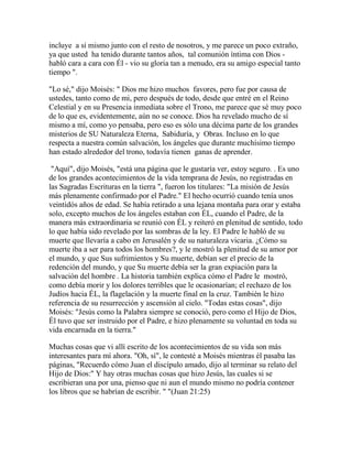 incluye a sí mismo junto con el resto de nosotros, y me parece un poco extraño,
ya que usted ha tenido durante tantos años, tal comunión íntima con Dios -
habló cara a cara con Él - vio su gloria tan a menudo, era su amigo especial tanto
tiempo ".
"Lo sé," dijo Moisés: " Dios me hizo muchos favores, pero fue por causa de
ustedes, tanto como de mi, pero después de todo, desde que entré en el Reino
Celestial y en su Presencia inmediata sobre el Trono, me parece que sé muy poco
de lo que es, evidentemente, aún no se conoce. Dios ha revelado mucho de sí
mismo a mí, como yo pensaba, pero eso es sólo una décima parte de los grandes
misterios de SU Naturaleza Eterna, Sabiduría, y Obras. Incluso en lo que
respecta a nuestra común salvación, los ángeles que durante muchísimo tiempo
han estado alrededor del trono, todavía tienen ganas de aprender.
"Aquí", dijo Moisés, "está una página que le gustaría ver, estoy seguro. . Es uno
de los grandes acontecimientos de la vida temprana de Jesús, no registradas en
las Sagradas Escrituras en la tierra ", fueron los titulares: "La misión de Jesús
más plenamente confirmado por el Padre." El hecho ocurrió cuando tenía unos
veintidós años de edad. Se había retirado a una lejana montaña para orar y estaba
solo, excepto muchos de los ángeles estaban con ÉL, cuando el Padre, de la
manera más extraordinaria se reunió con ÉL y reiteró en plenitud de sentido, todo
lo que había sido revelado por las sombras de la ley. El Padre le habló de su
muerte que llevaría a cabo en Jerusalén y de su naturaleza vicaria. ¿Cómo su
muerte iba a ser para todos los hombres?, y le mostró la plenitud de su amor por
el mundo, y que Sus sufrimientos y Su muerte, debían ser el precio de la
redención del mundo, y que Su muerte debía ser la gran expiación para la
salvación del hombre . La historia también explica cómo el Padre le mostró,
como debía morir y los dolores terribles que le ocasionarían; el rechazo de los
Judíos hacia ÉL, la flagelación y la muerte final en la cruz. También le hizo
referencia de su resurrección y ascensión al cielo. "Todas estas cosas", dijo
Moisés: "Jesús como la Palabra siempre se conoció, pero como el Hijo de Dios,
Él tuvo que ser instruido por el Padre, e hizo plenamente su voluntad en toda su
vida encarnada en la tierra."
Muchas cosas que vi allí escrito de los acontecimientos de su vida son más
interesantes para mí ahora. "Oh, sí", le contesté a Moisés mientras él pasaba las
páginas, "Recuerdo cómo Juan el discípulo amado, dijo al terminar su relato del
Hijo de Dios:" Y hay otras muchas cosas que hizo Jesús, las cuales si se
escribieran una por una, pienso que ni aun el mundo mismo no podría contener
los libros que se habrían de escribir. " "(Juan 21:25)
 