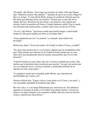 "Sin duda", dijo Moisés, "pero tengo que terminar mi relato. Sólo aquí Miguel
dijo:" Debemos acelerar más adelante ". Sentados de nuevo en el carro, Miguel le
dijo a su auriga:" Ve más allá de Belén, porque me acaban de informar que hay
dos almas que debemos llevar con nosotros. "Parecía que el carro iba con la
rapidez del rayo. Recibimos las dos almas y nos alzamos a las regiones por
encima y hacia los portales del Paraíso. Cuando habíamos salido, Elías se quedó
con ellos para más instrucciones, y pronto estuve una vez más en el Trono.
"Ya vez", dijo Moisés, "que hemos estado aquí mucho tiempo y usted tendrá
tiempo de sobra para estudiar este libro en su tiempo libre."
"Estoy agradecido por eso", le contesté, "y a menudo aprovecharé este
privilegio."
Moisés dice ahora: "No ha ido mucho a la Ciudad, ni sobre el Trono, ¿verdad?"
"No, pero estoy ansioso por ir, si yo tuviera a alguien que me acompañara como
guía. Hubo muchos que entraron en la Ciudad al mismo tiempo que yo, pero
todos ellos han desaparecido entre las huestes innumerables que veo en cada
dirección ".
"Usted ha tomado un curso sabio, hijo mío. Conozca a medida que avanza. Hay
muchos que le prestarán toda la asistencia que necesite. Veo que está ansioso por
ver a su madre de nuevo; volverá a ti pronto, y usted podrá disfrutar de su
relación con ella, como quiere. "
"Le agradezco mucho por su bondad, padre Moisés, que mejorarán las
oportunidades que vienen a mí".
Entonces Moisés dijo: "Espero volver a verte pronto en el Trono, si no antes", y
con una palabra agradable de bendición dijo adiós.
Me volví solo y vi a mi amigo Bohemundo que venía hacia mí. Nos habíamos
separado en la puerta de Judea y no lo había visto desde entonces. Así que nos
fuimos a un lugar tranquilo y nos sentamos a hablar sobre las cosas de nuestras
visitas y experiencias maravillosas. "
 