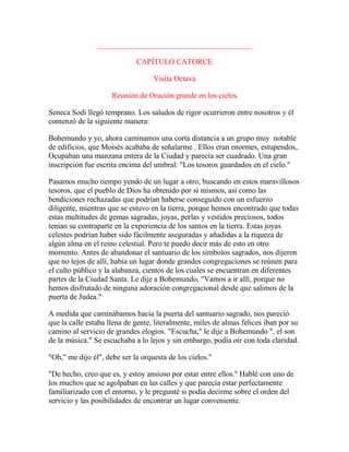 ________________________________________
CAPÍTULO CATORCE
Visita Octava
Reunión de Oración grande en los cielos
Seneca Sodi llegó temprano. Los saludos de rigor ocurrieron entre nosotros y él
comenzó de la siguiente manera:
Bohemundo y yo, ahora caminamos una corta distancia a un grupo muy notable
de edificios, que Moisés acababa de señalarme . Ellos eran enormes, estupendos,.
Ocupaban una manzana entera de la Ciudad y parecía ser cuadrado. Una gran
inscripción fue escrita encima del umbral: "Los tesoros guardados en el cielo."
Pasamos mucho tiempo yendo de un lugar a otro, buscando en estos maravillosos
tesoros, que el pueblo de Dios ha obtenido por sí mismos, así como las
bendiciones rechazadas que podrían haberse conseguido con un esfuerzo
diligente, mientras que se estuvo en la tierra, porque hemos encontrado que todas
estas multitudes de gemas sagradas, joyas, perlas y vestidos preciosos, todos
tenían su contraparte en la experiencia de los santos en la tierra. Estas joyas
celestes podrían haber sido fácilmente aseguradas y añadidas a la riqueza de
algún alma en el reino celestial. Pero te puedo decir más de esto en otro
momento. Antes de abandonar el santuario de los símbolos sagrados, nos dijeron
que no lejos de allí, había un lugar donde grandes congregaciones se reúnen para
el culto público y la alabanza, cientos de los cuales se encuentran en diferentes
partes de la Ciudad Santa. Le dije a Bohemundo, "Vamos a ir allí, porque no
hemos disfrutado de ninguna adoración congregacional desde que salimos de la
puerta de Judea."
A medida que caminábamos hacia la puerta del santuario sagrado, nos pareció
que la calle estaba llena de gente, literalmente, miles de almas felices iban por su
camino al servicio de grandes elogios. "Escucha," le dije a Bohemundo ", el son
de la música." Se escuchaba a lo lejos y sin embargo, podía oír con toda claridad.
"Oh," me dijo él", debe ser la orquesta de los cielos."
"De hecho, creo que es, y estoy ansioso por estar entre ellos." Hablé con uno de
los muchos que se agolpaban en las calles y que parecía estar perfectamente
familiarizado con el entorno, y le pregunté si podía decirme sobre el orden del
servicio y las posibilidades de encontrar un lugar conveniente.
 