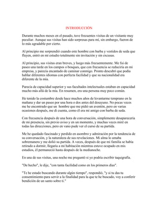 INTRODUCCIÓN
Durante muchos meses en el pasado, tuve frecuentes visitas de un visitante muy
peculiar. Aunque sus visitas han sido sorpresas para mí, sin embargo, fueron de
lo más agradable por cierto.
Al principio me sorprendió cuando este hombre con barba y vestidos de seda que
fluyen, entró en mi estudio totalmente sin invitación y sin excusas.
Al principio, sus visitas eran breves, y luego más frecuentemente. Me fui de
paseo una tarde en los campos o bosques, que con frecuencia se reduciría en mi
empresa, y parecía encantado de caminar conmigo. Pronto descubrí que podía
hablar diferentes idiomas con perfecta facilidad y que su nacionalidad era
diferente de la mía.
Parecía de capacidad superior y sus facultades intelectuales estaban en capacidad
mucho más allá de la mía. En resumen, era una persona muy poco común.
He tenido la costumbre desde hace muchos años de levantarme temprano en la
mañana y dar un paseo por una hora o dos antes del desayuno. No pocas veces
me he encontrado que un hombre que me pidió un aventón, pero en varias
ocasiones después, me di cuenta, como él era mi amigo con barba de seda.
Con frecuencia después de una hora de conversación, simplemente desaparecería
de mi presencia, sin previo aviso y en un momento, y muchas veces miré en
todas las direcciones, pero en vano pude ver el curso de su partida.
Me he quedado fascinado y perdido en asombro y admiración por la tendencia de
su conversación, y la naturaleza de sus revelaciones. Mi alma lo amaba
sobremanera y me dolió su partida. A veces, después de que mi familia se había
retirado a dormir, llegaría a mi habitación mientras estuve ocupado en mis
estudios, él permaneció hasta después de la medianoche.
En una de sus visitas, una noche me preguntó si yo podría escribir taquigrafía.
"De hecho", le dije, "con tanta facilidad como en los primeros días".
"Te he estado buscando durante algún tiempo", respondió, "y si tu das tu
consentimiento para servir a la finalidad para la que te he buscado, voy a conferir
bendición de un santo sobre ti."
 