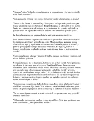 "Sin duda", dijo, "todas las comodidades se le proporcionan. ¿No habéis asistido
a sus funciones antes?"
"Esta es nuestra primera vez, porque no hemos venido últimamente a la ciudad"
"Entonces les damos la bienvenida y dé un paso a un lugar más prominente, por
lo que tendrá mejores oportunidades de aprendizaje de la adoración de los cielos.
Todos los extranjeros se adelantan y se presentan con las grandes multitudes y
pueden tener los lugares favorecidos. Así que será totalmente gratuito y fácil.
Le dimos las gracias por su amabilidad y sentí una sensación de alivio.
Justo en ese momento llegaron dos carros en el que estaban sentados muchos de
los patriarcas, profetas y apóstoles de Jesús. Me di cuenta de que cada uno de
ellos tenía un arpa, y alguien con un instrumento de cuerda grande se levantó y
parecía que ocupaba un lugar destacado entre ellos. Le dije: "¿Quién es el
hombre con el rostro resplandeciente de gloria tal, que tiene el instrumento de
cuerda?"
Varios se refirieron a la vez y dijeron: Usted ha cantado sus himnos y salmos, mil
veces. Adivina quién es. "
No necesitaba que me lo dijeran ya. Sabía que era el Rey David. Anticipándose a
mí, alguien le hace una seña al cochero. David también nos llamó para que
viniéramos y nos sentáramos con él. Pronto estuvimos a su lado y el carro rodaba
con una velocidad silenciosa pero lentamente. Le hablé a David y al resto,
cuando me volví hacia mi amigo y dije: ". El es Bohemundo del norte de Rusia a
quien conocí en mi primera introducción al Paraíso. Yo soy del lado opuesto de
la tierra, y aunque nuestros hogares estaban tan alejados entre sí, sin embargo,
somos hermanos por el Señor ".
"Estamos muy contentos de darles la bienvenida, hijos míos, a la Santa Ciudad, y
también a este carro, dijo David." Por supuesto, usted va donde todos van, para
unirse a la gran congregación en la adoración y la alabanza de nuestro Redentor "
"De hecho será grato estar de acuerdo con usted, porque sabemos muy poco del
orden de culto aquí".
"Sólo aquello que surge de su alma es más agradable a Dios. Veo que tienen sus
arpas con ustedes. ¿Han aprendido a usarlas?"
 