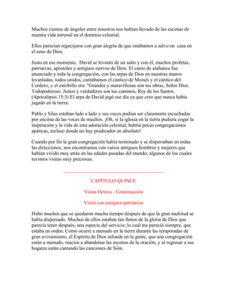 Muchos cientos de ángeles entre nosotros nos habían llevado de las escenas de
nuestra vida terrenal en el dominio celestial.
Ellos parecían regocijarse con gran alegría de que estábamos a salvo en casa en
el seno de Dios.
Justo en ese momento, David se levantó de un salto y con él, muchos profetas,
patriarcas, apóstoles y antiguos siervos de Dios. El canto de alabanza fue
anunciado y toda la congregación, con las arpas de Dios en nuestras manos
levantadas, todos unidos, cantábamos el cántico de Moisés y el cántico del
Cordero, y el estribillo era: "Grandes y maravillosas son tus obras, Señor Dios
Todopoderoso. Justos y verdaderos son tus caminos, Rey de los Santos.
(Apocalipsis 15:3) El arpa de David jugó ese día ya que creo que nunca había
jugado en la tierra.
Pablo y Silas estaban lado a lado y sus voces podían ser claramente escuchadas
por encima de las voces de muchos. ¡Oh, si la iglesia en la tierra pudiera coger la
inspiración y la vida de esta adoración celestial, habría pocas congregaciones
apáticas, incluso donde no hay predicador en absoluto!
Cuando por fin la gran congregación había terminado y se dispersaban en todas
las direcciones, nos encontramos con varios antiguos hombres y mujeres que
habían vivido muy atrás en las edades pasadas del mundo, algunos de los cuales
tuvimos visitas muy preciosas.
________________________________________
CAPÍTULO QUINCE
Visita Octava - Continuación
Visita con antiguos patriarcas
Hubo muchos que se quedaron mucho tiempo después de que la gran multitud se
había dispersado. Muchos de ellos estaban tan llenos de la gloria de Dios que
parecía tener después, una especie del servicio, lo cual me pareció siempre, que
estaba en orden. Como ocurre a menudo en la tierra durante las temporadas de
gran avivamiento, el Espíritu de Dios infunde en la gente, que una congregación
están a menudo, reacios a abandonar las escenas de la oración, y al regresar a sus
hogares están cantando las canciones de Sión.
 