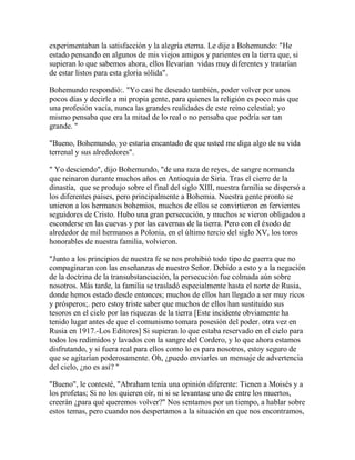 experimentaban la satisfacción y la alegría eterna. Le dije a Bohemundo: "He
estado pensando en algunos de mis viejos amigos y parientes en la tierra que, si
supieran lo que sabemos ahora, ellos llevarían vidas muy diferentes y tratarían
de estar listos para esta gloria sólida".
Bohemundo respondió:. "Yo casi he deseado también, poder volver por unos
pocos días y decirle a mi propia gente, para quienes la religión es poco más que
una profesión vacía, nunca las grandes realidades de este reino celestial; yo
mismo pensaba que era la mitad de lo real o no pensaba que podría ser tan
grande. "
"Bueno, Bohemundo, yo estaría encantado de que usted me diga algo de su vida
terrenal y sus alrededores".
" Yo desciendo", dijo Bohemundo, "de una raza de reyes, de sangre normanda
que reinaron durante muchos años en Antioquía de Siria. Tras el cierre de la
dinastía, que se produjo sobre el final del siglo XIII, nuestra familia se dispersó a
los diferentes países, pero principalmente a Bohemia. Nuestra gente pronto se
unieron a los hermanos bohemios, muchos de ellos se convirtieron en fervientes
seguidores de Cristo. Hubo una gran persecución, y muchos se vieron obligados a
esconderse en las cuevas y por las cavernas de la tierra. Pero con el éxodo de
alrededor de mil hermanos a Polonia, en el último tercio del siglo XV, los toros
honorables de nuestra familia, volvieron.
"Junto a los principios de nuestra fe se nos prohibió todo tipo de guerra que no
compaginaran con las enseñanzas de nuestro Señor. Debido a esto y a la negación
de la doctrina de la transubstanciación, la persecución fue colmada aún sobre
nosotros. Más tarde, la familia se trasladó especialmente hasta el norte de Rusia,
donde hemos estado desde entonces; muchos de ellos han llegado a ser muy ricos
y prósperos;. pero estoy triste saber que muchos de ellos han sustituido sus
tesoros en el cielo por las riquezas de la tierra [Este incidente obviamente ha
tenido lugar antes de que el comunismo tomara posesión del poder. otra vez en
Rusia en 1917.-Los Editores] Si supieran lo que estaba reservado en el cielo para
todos los redimidos y lavados con la sangre del Cordero, y lo que ahora estamos
disfrutando, y si fuera real para ellos como lo es para nosotros, estoy seguro de
que se agitarían poderosamente. Oh, ¿puedo enviarles un mensaje de advertencia
del cielo, ¿no es así? "
"Bueno", le contesté, "Abraham tenía una opinión diferente: Tienen a Moisés y a
los profetas; Si no los quieren oír, ni si se levantase uno de entre los muertos,
creerán ¿para qué queremos volver?" Nos sentamos por un tiempo, a hablar sobre
estos temas, pero cuando nos despertamos a la situación en que nos encontramos,
 