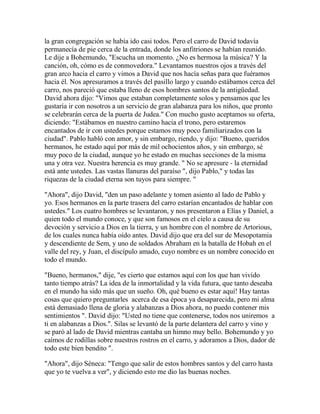 la gran congregación se había ido casi todos. Pero el carro de David todavía
permanecía de pie cerca de la entrada, donde los anfitriones se habían reunido.
Le dije a Bohemundo, "Escucha un momento. ¿No es hermosa la música? Y la
canción, oh, cómo es de conmovedora." Levantamos nuestros ojos a través del
gran arco hacia el carro y vimos a David que nos hacía señas para que fuéramos
hacia él. Nos apresuramos a través del pasillo largo y cuando estábamos cerca del
carro, nos pareció que estaba lleno de esos hombres santos de la antigüedad.
David ahora dijo: "Vimos que estaban completamente solos y pensamos que les
gustaría ir con nosotros a un servicio de gran alabanza para los niños, que pronto
se celebrarán cerca de la puerta de Judea." Con mucho gusto aceptamos su oferta,
diciendo: "Estábamos en nuestro camino hacia el trono, pero estaremos
encantados de ir con ustedes porque estamos muy poco familiarizados con la
ciudad". Pablo habló con amor, y sin embargo, riendo, y dijo: "Bueno, queridos
hermanos, he estado aquí por más de mil ochocientos años, y sin embargo, sé
muy poco de la ciudad, aunque yo he estado en muchas secciones de la misma
una y otra vez. Nuestra herencia es muy grande. " No se apresure - la eternidad
está ante ustedes. Las vastas llanuras del paraíso ", dijo Pablo," y todas las
riquezas de la ciudad eterna son tuyos para siempre. "
"Ahora", dijo David, "den un paso adelante y tomen asiento al lado de Pablo y
yo. Esos hermanos en la parte trasera del carro estarían encantados de hablar con
ustedes." Los cuatro hombres se levantaron, y nos presentaron a Elías y Daniel, a
quien todo el mundo conoce, y que son famosos en el cielo a causa de su
devoción y servicio a Dios en la tierra, y un hombre con el nombre de Artorious,
de los cuales nunca había oído antes. David dijo que era del sur de Mesopotamia
y descendiente de Sem, y uno de soldados Abraham en la batalla de Hobah en el
valle del rey, y Juan, el discípulo amado, cuyo nombre es un nombre conocido en
todo el mundo.
"Bueno, hermanos," dije, "es cierto que estamos aquí con los que han vivido
tanto tiempo atrás? La idea de la inmortalidad y la vida futura, que tanto deseaba
en el mundo ha sido más que un sueño. Oh, qué bueno es estar aquí! Hay tantas
cosas que quiero preguntarles acerca de esa época ya desaparecida, pero mi alma
está demasiado llena de gloria y alabanzas a Dios ahora, no puedo contener mis
sentimientos ". David dijo: "Usted no tiene que contenerse, todos nos uniremos a
ti en alabanzas a Dios.". Silas se levantó de la parte delantera del carro y vino y
se paró al lado de David mientras cantaba un himno muy bello. Bohemundo y yo
caímos de rodillas sobre nuestros rostros en el carro, y adoramos a Dios, dador de
todo este bien bendito ".
"Ahora", dijo Séneca: "Tengo que salir de estos hombres santos y del carro hasta
que yo te vuelva a ver", y diciendo esto me dio las buenas noches.
 