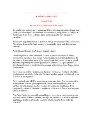 ________________________________________
CAPÍTULO DIECISÉIS
Novena Visita
En ruta para la celebración de los Niños
Yo estaba muy ansioso por el regreso de Séneca para que me contara lo que pasó
desde que había dejado el carro lleno de los hombres antiguos que se dirigían al
politécnico de los niños y el resto de su narrativa; estaba muy ansioso de
escuchar.
Se escuchó un golpe suave en la puerta, la abrí, y mi amigo de barba sedosa pasó.
"Me alegro de verte, Sr. Sodi, siempre te he acogido, tengo todo listo para su
mensaje."
"Usted lo escribirá, mi hijo", dijo, y empezó a decir:
David dirigió en el canto, el himno. El carro se movía lentamente. Cuando
terminamos, David dijo a su auriga: "Usted puede conducir para politécnico de
los niños, y dejemos que nuestros hermanos lo que han venido ver, de lo que el
Señor ha preparado para los más pequeños de su reino." Así que, girando a la
derecha, guió el carro, no rápidamente, porque tenía muchas cosas de que hablar
en el camino.
La avenida era amplia y encantadora. Pasamos por muchas fuentes y arboledas
que brotan de los árboles de la vida. No había sombra, ya que no había sol ni en
la ciudad ni en el paraíso.
En el camino le dije a Pablo, que estaba sentado a mi lado: "Me siento tan bien
estar aquí con ustedes, que me parece en verdad demasiado bueno para ser
verdad. Yo tenía pintado muchos cuadros del resplandor en el lienzo de mi
imaginación, mientras estaba en el mundo, en referencia al futuro, pero ninguno
igualó la realidad ".
"No," dijo Pablo, "es imposible para el hombre concebir la gloria, mientras que
esté en la carne. El Señor, una vez, me dejó dar un vistazo al paraíso, mientras
que todavía estaba en el mundo. La gloria estaba más allá de mi poder de
describir".
 