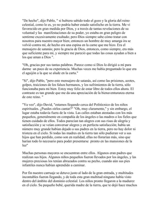 "De hecho", dijo Pablo, " si hubiera sabido todo el gozo y la gloria del reino
celestial, como lo es, yo no podría haber estado satisfecho en la tierra. Me vi
favorecido en gran medida por Dios, y a través de tantas revelaciones de su
voluntad y las manifestaciones de su poder, yo estaba en gran peligro de
sentirme excesivamente exaltado; pero Dios siempre sabe cómo tratar con
nosotros para nuestro mayor bien; entonces un hombre de muy amarga ira se
volvió contra mí, de hecho era una espina en la carne que me hizo. Era el
mensajero de satanás; pero la gracia de Dios, entonces, como siempre, era más
que suficiente para mí, y siempre me pareció que todas las cosas ayudan a bien a
los que aman a Dios ".
"Oh, gracias por sus tantas palabras. Parece como si Dios lo dirigió a mí para
darme un poco de su experiencia. Muchas veces me había preguntado lo que era
el aguijón a la que se alude en la carta."
"Sí", dijo Pablo, "pero este mensajero de satanás, así como las prisiones, azotes,
golpes, traiciones de los falsos hermanos, y los sufrimientos de la tierra, sólo
funcionaba para mi bien. Estoy muy feliz de estar libre de todos ellos ahora. El
contraste es tan grande que me da una apreciación de la bienaventuranza eterna
de este reino. "
"Ya veo", dijo David, "estamos llegando cerca del Politécnico de los niños
espirituales. ¿Puedes oírlos cantar?" "Oh, muy claramente," y sin embargo, el
lugar estaba todavía fuera de la vista. Las calles estaban atestadas con los más
pequeños, generalmente en compañía de los ángeles o las madres o los fieles que
tienen cuidado de ellos. Todos parecían tan alegres con sus risas de alegría y
satisfacción y se veían conversar alegres y en perfecta satisfacción; había un
número muy grande habían dejado a sus padres en la tierra, pero no hay dolor ni
tristeza en el cielo. Si todas las madres en la tierra tan sólo pudieran ver a sus
hijos que han perdido, como son en realidad, ellas no llorarían más, sino que
harían todo lo necesario para poder presentarse pronto en las mansiones de la
luz"
Muchas personas mayores se encuentran entre ellos. Algunos eran padres que
realizan sus hijos. Algunos niños pequeños fueron llevados por los ángeles, y las
mujeres preciosas los tenían abrazados contra su pecho, cuando aún sus pies
infantiles nunca habían aprendido a caminar.
Por fin nuestro carruaje se detuvo justo al lado de la gran entrada, y multitudes
incontables fueron llegando, y de toda esta gran multitud ninguno había visto
dentro del ámbito del dominio celestial. Los niños pronto llegaron a la madurez
en el cielo. Su pequeño bebé, querida madre de la tierra, que te dejó hace muchos
 