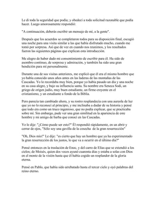 Le di toda la seguridad que podía; y obedecí a toda solicitud razonable que podía
hacer. Luego amorosamente respondió:
"A continuación, deberás escribir un mensaje de mí, a la gente".
Después que los acuerdos se completaron todos para su disposición final, escogió
una noche para una visita similar a las que había disfrutado mucho, cuando me
tomó por sorpresa. Así que de vez en cuando nos reunimos, y los resultados
fueron las siguientes páginas que explican esta introducción.
Me alegro de haber dado mi consentimiento de escribir para él. Ha sido de
asombro continuo, de sorpresa y admiración, y también ha sido una gran
bendición para mí personalmente.
Durante una de sus visitas anteriores, me explicó que él era el mismo hombre que
yo había conocido unos años antes en las laderas de las montañas de las
Cascadas. Yo lo recordaba muy bien, porque yo había pasado un día y una noche
en su casa alegre, y bajo su influencia santa. Su nombre era Seneca Sodi, un
griego de origen judío, muy buen estudiante, un firme creyente en el
cristianismo, y un estudiante a fondo de la Biblia.
Pero parecía tan cambiado ahora, y su rostro resplandecía con una aureola de luz
que yo no lo reconocí al principio, y me inclinaba a dudar de su historia y pensé
que todo era como un truco ingenioso, que no podía explicar, que se practicaba
sobre mí. Sin embargo, pude ver una gran similitud en la apariencia de este
hombre y mi amigo de barba que conocí en las Cascadas.
Yo le dije: "¿Cómo puede ser esto?" Él respondió rápidamente, en un abrir y
cerrar de ojos, "Sólo soy una gavilla de la cosecha de la gran resurrección"
"Oh, Dios mío!" Le dije: "es cierto que hay un hombre que ya ha experimentado
la gran resurrección de los justos, lo que va a ocurrir en el último día?"
Pensé entonces en la traslación de Enoc, y del carro de Elías que se extendió a los
cielos; de Moisés, quien dos veces ayunó cuarenta días y estaba a solas con Dios
en el monte de la visión hasta que él había cogido un resplandor de la gloria
eterna.
Pensé en Pablo, que había sido arrebatado hasta el tercer cielo y oyó palabras del
reino eterno.
 