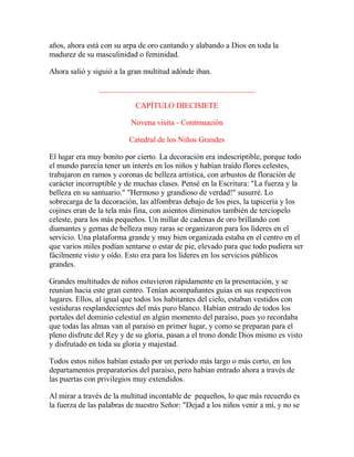 años, ahora está con su arpa de oro cantando y alabando a Dios en toda la
madurez de su masculinidad o feminidad.
Ahora salió y siguió a la gran multitud adónde iban.
________________________________________
CAPÍTULO DIECISIETE
Novena visita - Continuación
Catedral de los Niños Grandes
El lugar era muy bonito por cierto. La decoración era indescriptible, porque todo
el mundo parecía tener un interés en los niños y habían traído flores celestes,
trabajaron en ramos y coronas de belleza artística, con arbustos de floración de
carácter incorruptible y de muchas clases. Pensé en la Escritura: "La fuerza y la
belleza en su santuario." "Hermoso y grandioso de verdad!" susurré. Lo
sobrecarga de la decoración, las alfombras debajo de los pies, la tapicería y los
cojines eran de la tela más fina, con asientos diminutos también de terciopelo
celeste, para los más pequeños. Un millar de cadenas de oro brillando con
diamantes y gemas de belleza muy raras se organizaron para los líderes en el
servicio. Una plataforma grande y muy bien organizada estaba en el centro en el
que varios miles podían sentarse o estar de pie, elevado para que todo pudiera ser
fácilmente visto y oído. Esto era para los líderes en los servicios públicos
grandes.
Grandes multitudes de niños estuvieron rápidamente en la presentación, y se
reunían hacia este gran centro. Tenían acompañantes guías en sus respectivos
lugares. Ellos, al igual que todos los habitantes del cielo, estaban vestidos con
vestiduras resplandecientes del más puro blanco. Habían entrado de todos los
portales del dominio celestial en algún momento del paraíso, pues yo recordaba
que todas las almas van al paraíso en primer lugar, y como se preparan para el
pleno disfrute del Rey y de su gloria, pasan a el trono donde Dios mismo es visto
y disfrutado en toda su gloria y majestad.
Todos estos niños habían estado por un período más largo o más corto, en los
departamentos preparatorios del paraíso, pero habían entrado ahora a través de
las puertas con privilegios muy extendidos.
Al mirar a través de la multitud incontable de pequeños, lo que más recuerdo es
la fuerza de las palabras de nuestro Señor: "Dejad a los niños venir a mí, y no se
 