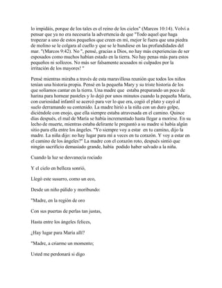 lo impidáis, porque de los tales es el reino de los cielos" (Marcos 10:14). Volví a
pensar que ya no era necesaria la advertencia de que "Todo aquel que haga
tropezar a uno de estos pequeños que creen en mí, mejor le fuera que una piedra
de molino se le colgara al cuello y que se le hundiese en las profundidades del
mar. "(Marcos 9:42). No ", pensé, gracias a Dios, no hay más experiencias de ser
esposados como muchos habían estado en la tierra. No hay penas más para estos
pequeños ni sollozos. No más ser falsamente acusados ni culpados por la
irritación de los mayores! "
Pensé mientras miraba a través de esta maravillosa reunión que todos los niños
tenían una historia propia. Pensé en la pequeña Mary y su triste historia de los
que solíamos cantar en la tierra. Una madre que estaba preparando un poco de
harina para hornear pasteles y lo dejó por unos minutos cuando la pequeña María,
con curiosidad infantil se acercó para ver lo que era, cogió el plato y cayó al
suelo derramando su contenido. La madre hirió a la niña con un duro golpe,
diciéndole con enojo, que ella siempre estaba atravesada en el camino. Quince
días después, el mal de María se había incrementado hasta llegar a morirse. En su
lecho de muerte, mientras estaba delirante le preguntó a su madre si había algún
sitio para ella entre los ángeles. "Yo siempre voy a estar en tu camino, dijo la
madre. La niña dijo: no hay lugar para mí a veces en tu corazón. Y voy a estar en
el camino de los ángeles?" La madre con el corazón roto, después sintió que
ningún sacrificio demasiado grande, había podido haber salvado a la niña.
Cuando la luz se desvanecía rociado
Y el cielo en belleza sonrió,
Llegó este susurro, como un eco,
Desde un niño pálido y moribundo:
"Madre, en la región de oro
Con sus puertas de perlas tan justas,
Hasta entre los ángeles felices,
¿Hay lugar para María allí?
"Madre, a criarme un momento;
Usted me perdonará si digo
 
