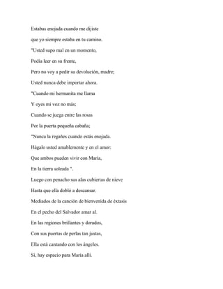 Estabas enojada cuando me dijiste
que yo siempre estaba en tu camino.
"Usted supo mal en un momento,
Podía leer en su frente,
Pero no voy a pedir su devolución, madre;
Usted nunca debe importar ahora.
"Cuando mi hermanita me llama
Y oyes mi voz no más;
Cuando se juega entre las rosas
Por la puerta pequeña cabaña;
"Nunca la regañes cuando estás enojada.
Hágalo usted amablemente y en el amor:
Que ambos pueden vivir con María,
En la tierra soleada ".
Luego con penacho sus alas cubiertas de nieve
Hasta que ella dobló a descansar.
Mediados de la canción de bienvenida de éxtasis
En el pecho del Salvador amar al.
En las regiones brillantes y dorados,
Con sus puertas de perlas tan justas,
Ella está cantando con los ángeles.
Sí, hay espacio para María allí.
 