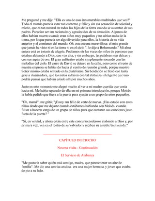 Me pregunté y me dije: "Ella es una de esas innumerables multitudes que veo?"
Todo el mundo parecía estar tan contento y feliz y sin esa sensación de soledad y
miedo, que es tan natural en todos los hijos de la tierra cuando se ausentan de sus
padres. Parecían ser tan racionales y agradecidos de su situación. Algunos de
ellos habían muerto cuando eran niños muy pequeños y no sabían nada de la
tierra, por lo que parecía ser algo divertido para ellos, la historia de su vida
anterior y el comienzo del mundo. Oh, esta escena maravillosa: el más grande
que jamás he visto ni en la tierra ni en el cielo ", le dije a Bohemundo." Mi alma
entera está en éxtasis de alegría. Podíamos oír las voces de miles de personas que
estaban alabando a Dios, con voz alta, y sin embargo, las palabras más dulces y
con sus arpas de oro. El gran anfiteatro estaba simplemente sonando con las
melodías del cielo. El carro de David se detuvo en la calle, pero como el resto de
nuestra empresa se había ido hacia el centro de reunión grande, porque nuestro
Señor mismo estaba sentado en la plataforma. Su bendición se llenó con tanta
gracia iluminadora, que los niños saltaron con tal alabanza inteligente que uno
podría pensar que habían estado allí por muchos años.
Justo en este momento me alegré mucho al ver a mi madre querida que venía
hacia mí. Me había separado de ella en mi primera introducción, porque Moisés
le había pedido que fuera a la puerta para ayudar a un grupo de estos pequeños.
"Oh, mamá", me gritó: "¡Estoy tan feliz de verte de nuevo. ¿Has estado con estos
niños desde que me dejaste cuando estábamos hablando con Moisés, cuando
fuiste a hacerte cargo de un grupo de niños para que cantaran sus canciones justo
fuera de la puerta? "
"Sí, en verdad, y ahora están entre este concurso poderoso alabando a Dios y, por
primera vez, ven en el rostro de su Salvador y reciben su amable bienvenida."
________________________________________
CAPÍTULO DIECIOCHO
Novena visita - Continuación
El Servicio de Alabanza
"Me gustaría saber quién está contigo, madre, que parece tener un aire de
familia". Me dio una sonrisa ansiosa era una mujer hermosa y joven que estaba
de pie a su lado.
 