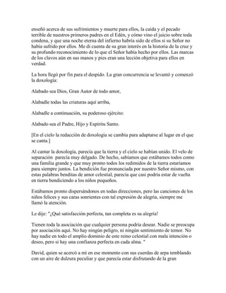 enseñó acerca de sus sufrimientos y muerte para ellos, la caída y el pecado
terrible de nuestros primeros padres en el Edén, y cómo vino el juicio sobre toda
condena, y que una noche eterna del infierno habría sido de ellos si su Señor no
había sufrido por ellos. Me di cuenta de su gran interés en la historia de la cruz y
su profundo reconocimiento de lo que el Señor había hecho por ellos. Las marcas
de los clavos aún en sus manos y pies eran una lección objetiva para ellos en
verdad.
La hora llegó por fin para el despido. La gran concurrencia se levantó y comenzó
la doxología:
Alabado sea Dios, Gran Autor de todo amor,
Alabadle todas las criaturas aquí arriba,
Alabadle a continuación, su poderoso ejército:
Alabado sea el Padre, Hijo y Espíritu Santo.
[En el cielo la redacción de doxología se cambia para adaptarse al lugar en el que
se canta.]
Al cantar la doxología, parecía que la tierra y el cielo se habían unido. El velo de
separación parecía muy delgado. De hecho, sabíamos que estábamos todos como
una familia grande y que muy pronto todos los redimidos de la tierra estaríamos
para siempre juntos. La bendición fue pronunciada por nuestro Señor mismo, con
estas palabras benditas de amor celestial, parecía que casi podría estar de vuelta
en tierra bendiciendo a los niños pequeños.
Estábamos pronto dispersándonos en todas direcciones, pero las canciones de los
niños felices y sus caras sonrientes con tal expresión de alegría, siempre me
llamó la atención.
Le dije: "¿Qué satisfacción perfecta, tan completa es su alegría!
Tienen toda la asociación que cualquier persona podría desear. Nadie se preocupa
por asociación aquí. No hay ningún peligro, ni ningún sentimiento de temor. No
hay nadie en todo el amplio dominio de este reino celestial con mala intención o
deseo, pero si hay una confianza perfecta en cada alma. "
David, quien se acercó a mí en ese momento con sus cuerdas de arpa temblando
con un aire de dulzura peculiar y que parecía estar disfrutando de la gran
 