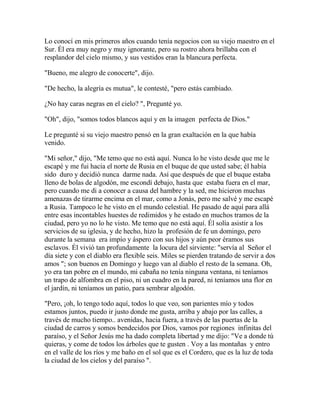 Lo conocí en mis primeros años cuando tenía negocios con su viejo maestro en el
Sur. Él era muy negro y muy ignorante, pero su rostro ahora brillaba con el
resplandor del cielo mismo, y sus vestidos eran la blancura perfecta.
"Bueno, me alegro de conocerte", dijo.
"De hecho, la alegría es mutua", le contesté, "pero estás cambiado.
¿No hay caras negras en el cielo? ", Pregunté yo.
"Oh", dijo, "somos todos blancos aquí y en la imagen perfecta de Dios."
Le pregunté si su viejo maestro pensó en la gran exaltación en la que había
venido.
"Mi señor," dijo, "Me temo que no está aquí. Nunca lo he visto desde que me le
escapé y me fui hacia el norte de Rusia en el buque de que usted sabe; él había
sido duro y decidió nunca darme nada. Así que después de que el buque estaba
lleno de bolas de algodón, me escondí debajo, hasta que estaba fuera en el mar,
pero cuando me di a conocer a causa del hambre y la sed, me hicieron muchas
amenazas de tirarme encima en el mar, como a Jonás, pero me salvé y me escapé
a Rusia. Tampoco le he visto en el mundo celestial. He pasado de aquí para allá
entre esas incontables huestes de redimidos y he estado en muchos tramos de la
ciudad, pero yo no lo he visto. Me temo que no está aquí. Él solía asistir a los
servicios de su iglesia, y de hecho, hizo la profesión de fe un domingo, pero
durante la semana era impío y áspero con sus hijos y aún peor éramos sus
esclavos. Él vivió tan profundamente la locura del sirviente: "servía al Señor el
día siete y con el diablo era flexible seis. Miles se pierden tratando de servir a dos
amos "; son buenos en Domingo y luego van al diablo el resto de la semana. Oh,
yo era tan pobre en el mundo, mi cabaña no tenía ninguna ventana, ni teníamos
un trapo de alfombra en el piso, ni un cuadro en la pared, ni teníamos una flor en
el jardín, ni teníamos un patio, para sembrar algodón.
"Pero, ¡oh, lo tengo todo aquí, todos lo que veo, son parientes mío y todos
estamos juntos, puedo ir justo donde me gusta, arriba y abajo por las calles, a
través de mucho tiempo.. avenidas, hacia fuera, a través de las puertas de la
ciudad de carros y somos bendecidos por Dios, vamos por regiones infinitas del
paraíso, y el Señor Jesús me ha dado completa libertad y me dijo: "Ve a donde tú
quieras, y come de todos los árboles que te gusten . Voy a las montañas y entro
en el valle de los ríos y me baño en el sol que es el Cordero, que es la luz de toda
la ciudad de los cielos y del paraíso ".
 