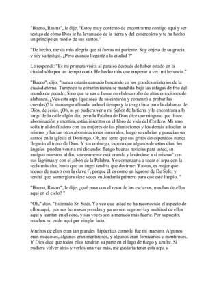 "Bueno, Rastus", le dije, "Estoy muy contento de encontrarme contigo aquí y ser
testigo de cómo Dios te ha levantado de la tierra y del estiercolero y te ha hecho
un príncipe en medio de sus santos."
"De hecho, me da más alegría que si fueras mi pariente. Soy objeto de su gracia,
y soy su testigo. ¿Pero cuando llegaste a la ciudad ?"
Le respondí: "Es mi primera visita al paraíso después de haber estado en la
ciudad sólo por un tiempo corto. He hecho más que empezar a ver mi herencia."
"Bueno", dijo, "nunca estarás cansado buscando en los grandes misterios de la
ciudad eterna. Tampoco tu corazón nunca se marchita bajo las ráfagas de frío del
mundo de pecado, Sino que te vas a llenar en el desarrollo de altas emociones de
alabanza. ¿Ves esta arpa (que sacó de su cinturón y comenzó a probar las
cuerdas)? la mantengo afinada todo el tiempo y la tengo lista para la alabanza de
Dios, de Jesús. ¡Oh, si yo pudiera ver a mi Señor de la tierra y lo encontrara a lo
largo de la calle algún día; pero la Palabra de Dios dice que ninguno que hace
abominación y mentira, están inscritos en el libro de vida del Cordero. Mi amo
solía ir al desfiladero con las mujeres de las plantaciones y los demás a hacían lo
mismo, y hacían otras abominaciones inmorales, luego se cubrían y parecían ser
santos en la iglesia el Domingo. Oh, me temo que sus gritos desesperados nunca
llegarán al trono de Dios. Y sin embargo, espero que algunos de estos días, los
ángeles pueden venir a mí diciendo: Tengo buenas noticias para usted, su
antiguo maestro, al fin, sinceramente está orando y lavándose a sí mismo ' con
sus lágrimas y con el jabón de la Palabra. Yo comenzaría a tocar el arpa con la
tecla más alta, hasta que un ángel tendría que decirme: 'Rastus, es mejor que
toques de nuevo con la clave F, porque él es como un leproso de De Sole, y
tendrá que sumergiera siete veces en Jordania primero para que esté limpio. "
"Bueno, Rastus", le dije, ¿qué pasa con el resto de los esclavos, muchos de ellos
aquí en el cielo? "
"Oh," dijo, "Estimado Sr. Sodi, Yo veo que usted no ha reconocido el aspecto de
ellos aquí, por sus hermosas prendas y ya no son negros-Hay multitud de ellos
aquí y cantan en el coro, y sus voces son a menudo más fuerte. Por supuesto,
muchos no están aquí por ningún lado.
Muchos de ellos eran tan grandes hipócritas como lo fue mi maestro. Algunos
eran miedosos, algunos eran mentirosos, y algunos eran fornicarios y mentirosos.
Y Dios dice que todos ellos tendrán su parte en el lago de fuego y azufre. Si
pudiera volver atrás y verlos una vez más, me gustaría tener esta arpa y
 