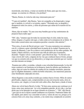 mostrársela, esta túnica, y tomar un montón de frutas; para que me crean, ,
aunque no creerían ni a Moisés y los profetas".
"Bueno, Rastus, la visita ha sido muy interesante para mí."
"Y para mí también", dijo Rastus, "pero mi compañía se ha dispersado y tengo
que ir también, te volveré a ver pronto, espero." Diciendo esto, se despidió y
desapareció entre los carros, y miles de personas que salían de la reunión de los
mártires.
Ahora, dijo mi madre: "Es una cosa muy bendita que no hay sentimientos de
prejuicio hacia nadie aquí."
"Oh", dijo, "estamos aquí de todas las naciones bajo el cielo, todas las razas,
tribus, lenguas y la gente está aquí, y todos están en la semejanza de su Señor. Si
bien todos conservamos una semejanza peculiar a nuestra vida anterior.".
"Pero mira, el carro de David está por venir." En unos momentos nos sentamos
con él y volamos a gran velocidad hacia la puerta de la ciudad. Pasamos por la
puerta de Manasés, y por fin se detuvo cerca politécnico de los niños grandes. Mi
madre y María salieron y me hicieron una seña de adiós por el momento,
diciendo: "Espero volver a verte pronto", pero David me dijo: "Te llevaré a un
viaje a través del vuelo, a algunas de las vías que conducen hacia el trono, porque
veo que su corazón está en esa dirección y yo tengo una comisión que ser vuestro
servidor durante un tiempo. "
Pasamos por calles y avenidas, volando a una velocidad desmesurada. La luz del
trono comenzó a ser luminosa en la distancia, hasta los árboles que bordean las
calles, algo así como los árboles de sombra de las ciudades terrenales, parecían
que le colgaban diamantes y rubíes de brillo reluciente y las mansiones parecían
estar literalmente salpicados de estos.
Ahora llegamos a una ancha avenida que conduce hacia el trono. Miles de santos
glorificados, algunos a pie, comprometidos en una conversación santa, otros en
los carros, con alegría y el resto del cielo sobre ellos, iban hacia y desde el trono.
Ahora me volvió hacia David y le dije: "Si bien estoy ansioso por continuar en el
trono, estoy muy ansioso por ver a mi compañera querida de mi vida, y me han
dicho que se ha detenido en un lugar distante en el paraíso." - "Oh", dijo David,
"¿por qué no me lo dijiste cuando estábamos en el paraíso. Podríamos haber ido
tan rápido, pero ahora voy a encender el carro y vamos de una vez, porque yo lo
conozco bien a él; estoy muy contento, y me siento muy complacido en asistirte
 